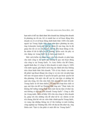 CHINH PHUÅC KHAÁCH HAÂNG TRUNG QUÖËC 141
baån múái coá thïí xaác àõnh àûúåc liïn doanh hay khöng liïn doanh
laâ phûúng aán töëi ûu. GE coá mûúâi hai cú súã hoaåt àöång liïn
doanh vaâ 24 cú súã hoaåt àöång dûúái hònh thûác 100% vöën nûúác
ngoaâi taåi Trung Quöëc. Khi choån nïn theo phûúng aán naâo,
öng Schneider luön ghi nhúá ba nhên töë maâ öng cho laâ àaä
giuáp cho têët caã caác chi nhaánh cuãa GE àïìu hoaåt àöång coá laäi.
Ba nhên töë àoá laâ hiïíu roä thõ trûúâng, kiïím soaát chi phñ, vaâ
xêy dûång caác trang thiïët bõ coá hiïåu quaã kinh tïë.
Möåt caách kiïím tra khaác xem viïåc liïn doanh coá phuâ húåp
cho möåt cöng ty àa quöëc gia khöng laâ quy mö hoaåt àöång
cuãa cöng ty taåi Trung Quöëc. Ts. Gary Dirks cuãa BP China,
ngûúâi laänh àaåo 22 cöng ty liïn doanh vaâ möåt cöng ty 100%
vöën nûúác ngoaâi, giaãi thñch caách öng xaác àõnh nïn hay khöng
nïn choån hònh thûác liïn doanh. “Têët caã tuây thuöåc vaâo mûác
àöå phûác taåp [hoaåt àöång] cuãa cöng ty vaâ vaâo viïåc noá phuâ húåp
thïë naâo vúái quan niïåm vïì quyïìn lúåi quöëc gia hoùåc quyïìn lúåi
àõa phûúng. Vúái möåt vêën àïì cûåc kyâ cùn baãn coá nhûäng hïå
quaã sêu röång, töi vêîn caãm thêëy liïn doanh vúái möåt àöëi taác
Trung Quöëc laâ töët hún nhiïìu”. Vïì khu liïn húåp hoáa chêët coá
quy mö lúán cuãa BP taåi Thûúång Haãi, öng noái: “Thûåc tònh, töi
khöng thïí tûúãng tûúång thûåc hiïån möåt dûå aán têìm cúä nhû vêåy
maâ khöng coá àöëi taác liïn doanh Trung Quöëc”. Cöng ty àöëi
taác trong nûúác, hiïån súã hûäu 50% vöën cuãa cöng ty liïn doanh
êëy, giuáp ñch cho nhûäng vêën àïì nhû xûã lyá caác nhoám coá lúåi
ñch chung, liïn hïå vúái caác viïn chûác chñnh quyïìn Trung Quöëc,
vaâ cung cêëp nhûäng thöng tin vïì thõ trûúâng vaâ möi trûúâng
cöng nghiïåp taåi Thûúång Haãi. Àöëi vúái dûå aán lúán nhû vêåy, öng
Dirks noái: “Quñ võ cêìn phaãi coá möåt àöëi taác Trung Quöëc”.
 