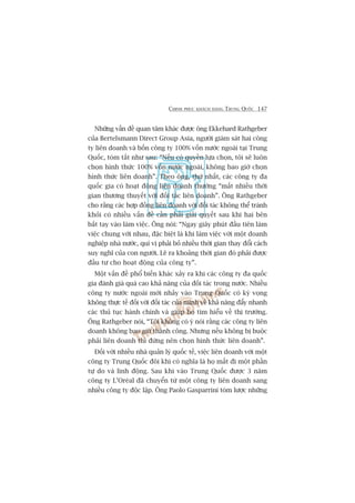 CHINH PHUÅC KHAÁCH HAÂNG TRUNG QUÖËC 147
Nhûäng vêën àïì quan têm khaác àûúåc öng Ekkehard Rathgeber
cuãa Bertelsmann Direct Group Asia, ngûúâi giaám saát hai cöng
ty liïn doanh vaâ böën cöng ty 100% vöën nûúác ngoaâi taåi Trung
Quöëc, toám tùæt nhû sau: “Nïëu coá quyïìn lûåa choån, töi seä luön
choån hònh thûác 100% vöën nûúác ngoaâi, khöng bao giúâ choån
hònh thûác liïn doanh”. Theo öng, thûá nhêët, caác cöng ty àa
quöëc gia coá hoaåt àöång liïn doanh thûúâng “mêët nhiïìu thúâi
gian thûúng thuyïët vúái àöëi taác liïn doanh”. Öng Rathgeber
cho rùçng caác húåp àöìng liïn doanh vúái àöëi taác khöng thïí traánh
khoãi coá nhiïìu vêën àïì cêìn phaãi giaãi quyïët sau khi hai bïn
bùæt tay vaâo laâm viïåc. Öng noái: “Ngay giêy phuát àêìu tiïn laâm
viïåc chung vúái nhau, àùåc biïåt laâ khi laâm viïåc vúái möåt doanh
nghiïåp nhaâ nûúác, quñ võ phaãi boã nhiïìu thúâi gian thay àöíi caách
suy nghô cuãa con ngûúâi. Leä ra khoaãng thúâi gian àoá phaãi àûúåc
àêìu tû cho hoaåt àöång cuãa cöng ty”.
Möåt vêën àïì phöí biïën khaác xaãy ra khi caác cöng ty àa quöëc
gia àaánh giaá quaá cao khaã nùng cuãa àöëi taác trong nûúác. Nhiïìu
cöng ty nûúác ngoaâi múái nhaãy vaâo Trung Quöëc coá kyâ voång
khöng thûåc tïë àöëi vúái àöëi taác cuãa mònh vïì khaã nùng àêíy nhanh
caác thuã tuåc haânh chñnh vaâ giuáp hoå tòm hiïíu vïì thõ trûúâng.
Öng Rathgeber noái, “Töi khöng coá yá noái rùçng caác cöng ty liïn
doanh khöng bao giúâ thaânh cöng. Nhûng nïëu khöng bõ buöåc
phaãi liïn doanh thò àûâng nïn choån hònh thûác liïn doanh”.
Àöëi vúái nhiïìu nhaâ quaãn lyá quöëc tïë, viïåc liïn doanh vúái möåt
cöng ty Trung Quöëc àöi khi coá nghôa laâ hoå mêët ài möåt phêìn
tûå do vaâ linh àöång. Sau khi vaâo Trung Quöëc àûúåc 3 nùm
cöng ty L’Oreáal àaä chuyïín tûâ möåt cöng ty liïn doanh sang
nhiïìu cöng ty àöåc lêåp. Öng Paolo Gasparrini toám lûúåc nhûäng
 