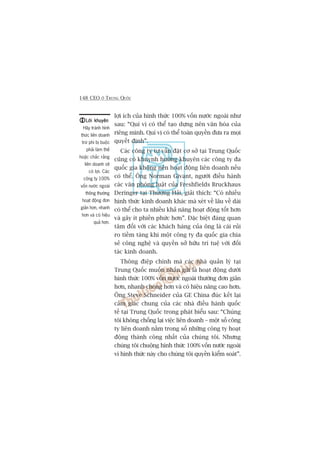 148 CEO ÚÃ TRUNG QUÖËC
lúåi ñch cuãa hònh thûác 100% vöën nûúác ngoaâi nhû
sau: “Quñ võ coá thïí taåo dûång nïn vùn hoáa cuãa
riïng mònh. Quñ võ coá thïí toaân quyïìn àûa ra moåi
quyïët àõnh”.
Caác cöng ty tû vêën àùåt cú súã taåi Trung Quöëc
cuäng coá khuynh hûúáng khuyïn caác cöng ty àa
quöëc gia khöng nïn hoaåt àöång liïn doanh nïëu
coá thïí. Öng Norman Givant, ngûúâi àiïìu haânh
caác vùn phoâng luêåt cuãa Freshfields Bruckhaus
Deringer taåi Thûúång Haãi, giaãi thñch: “Coá nhiïìu
hònh thûác kinh doanh khaác maâ xeát vïì lêu vïì daâi
coá thïí cho ta nhiïìu khaã nùng hoaåt àöång töët hún
vaâ gêy ñt phiïìn phûác hún”. Àùåc biïåt àaáng quan
têm àöëi vúái caác khaách haâng cuãa öng laâ caái ruãi
ro tiïìm taâng khi möåt cöng ty àa quöëc gia chia
seã cöng nghïå vaâ quyïìn súã hûäu trñ tuïå vúái àöëi
taác kinh doanh.
Thöng àiïåp chñnh maâ caác nhaâ quaãn lyá taåi
Trung Quöëc muöën nhùæn gûãi laâ hoaåt àöång dûúái
hònh thûác 100% vöën nûúác ngoaâi thûúâng àún giaãn
hún, nhanh choáng hún vaâ coá hiïåu nùng cao hún.
Öng Steve Schneider cuãa GE China àuác kïët laåi
caãm giaác chung cuãa caác nhaâ àiïìu haânh quöëc
tïë taåi Trung Quöëc trong phaát biïíu sau: “Chuáng
töi khöng chöëng laåi viïåc liïn doanh – möåt söë cöng
ty liïn doanh nùçm trong söë nhûäng cöng ty hoaåt
àöång thaânh cöng nhêët cuãa chuáng töi. Nhûng
chuáng töi chuöång hònh thûác 100% vöën nûúác ngoaâi
vò hònh thûác naây cho chuáng töi quyïìn kiïím soaát”.
Lúâi khuyïnLúâi khuyïnLúâi khuyïnLúâi khuyïnLúâi khuyïn
Haäy traánh hònh
thûác liïn doanh
trûâ phi bõ buöåc
phaãi laâm thïë
hoùåc chùæc rùçng
liïn doanh seä
coá lúåi. Caác
cöng ty 100%
vöën nûúác ngoaâi
thöng thûúâng
hoaåt àöång àún
giaãn hún, nhanh
hún vaâ coá hiïåu
quaã hún.
 