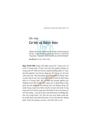 CHINH PHUÅC KHAÁCH HAÂNG TRUNG QUÖËC 15
Dêîn nhêåp
Cú höåi vaâ thaách thûácCú höåi vaâ thaách thûácCú höåi vaâ thaách thûácCú höåi vaâ thaách thûácCú höåi vaâ thaách thûác
“Khöng möåt núi naâo trïn thïë giúái laåi coá àûúåc möåt thõ trûúâng nhû
thïë naây – khöng núi naâo caã. Àöëi vúái töi, thïë kyã 21 seä laâ thïë kyã
Trung Quöëc. Trung Quöëc seä laâm thay àöíi caán cên kinh tïë thïë giúái”.
Guy McLeodGuy McLeodGuy McLeodGuy McLeodGuy McLeod, Chuã tõch, Airbus China
Ngaây 29-06-1985Ngaây 29-06-1985Ngaây 29-06-1985Ngaây 29-06-1985Ngaây 29-06-1985, Àùång Tiïíu Bònh tuyïn böë: “Cöng cuöåc caãi
caách úã Trung Quöëc laâ möåt cuöåc àaåi thûã nghiïåm khöng coá
trong saách vúã”. Àiïìu trúá trïu laâ, chñnh lúâi khùèng àõnh vïì “cuöåc
àaåi thûã nghiïåm” naây àaä taåo àöång lûåc àïí chuáng töi viïët nïn
cuöën saách naây. Nhû öng Àùång àaä khùèng àõnh rêët àuáng: chûa
coá möåt tiïìn lïå naâo cho cöng cuöåc chuyïín kinh tïë hiïån àang
diïîn ra úã Trung Quöëc. Bêët cûá laänh àaåo doanh nghiïåp naâo
thûúâng xuyïn àïën Trung Quöëc ngaây nay seä phaãi àöìng yá rùçng
quöëc gia naây àang ài tiïn phong trïn con àûúâng riïng cuãa
mònh trong cöng cuöåc biïën chuyïín tûâ möåt nïìn kinh tïë têåp
trung theo kïë hoaåch sang möåt nïìn kinh tïë ûu aái aáp duång cú
chïë thõ trûúâng – cho duâ laâ theo möåt hònh thaái vúái nhûäng àùåc
thuâ cuãa Trung Quöëc. Neát nöíi tröåi cuãa cuöåc haânh trònh naây
laâ sûå bêët àõnh: möåt laänh thöí chûa coá tïn trïn baãn àöì, nhûäng
bûúác chên tiïn phong sai lêìm, caách laâm thûã vaâ sai.
 