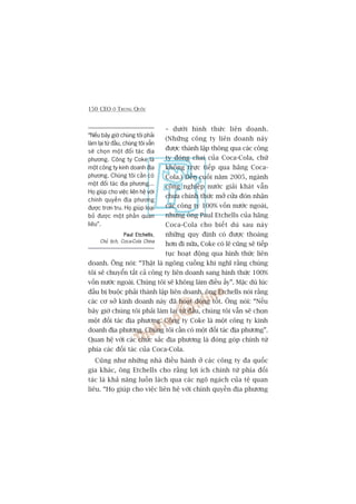 150 CEO ÚÃ TRUNG QUÖËC
– dûúái hònh thûác liïn doanh.
(Nhûäng cöng ty liïn doanh naây
àûúåc thaânh lêåp thöng qua caác cöng
ty àoáng chai cuãa Coca-Cola, chûá
khöng trûåc tiïëp qua haäng Coca-
Cola.) Àïën cuöëi nùm 2005, ngaânh
cöng nghiïåp nûúác giaãi khaát vêîn
chûa chñnh thûác múã cûãa àoán nhêån
caác cöng ty 100% vöën nûúác ngoaâi,
nhûng öng Paul Etchells cuãa haäng
Coca-Cola cho biïët duâ sau naây
nhûäng quy àõnh coá àûúåc thoaáng
hún ài nûäa, Coke coá leä cuäng seä tiïëp
tuåc hoaåt àöång qua hònh thûác liïn
doanh. Öng noái: “Thêåt laâ ngöng cuöìng khi nghô rùçng chuáng
töi seä chuyïín têët caã cöng ty liïn doanh sang hònh thûác 100%
vöën nûúác ngoaâi. Chuáng töi seä khöng laâm àiïìu êëy”. Mùåc duâ luác
àêìu bõ buöåc phaãi thaânh lêåp liïn doanh, öng Etchells noái rùçng
caác cú súã kinh doanh naây àaä hoaåt àöång töët. Öng noái: “Nïëu
bêy giúâ chuáng töi phaãi laâm laåi tûâ àêìu, chuáng töi vêîn seä choån
möåt àöëi taác àõa phûúng. Cöng ty Coke laâ möåt cöng ty kinh
doanh àõa phûúng. Chuáng töi cêìn coá möåt àöëi taác àõa phûúng”.
Quan hïå vúái caác chûác sùæc àõa phûúng laâ àoáng goáp chñnh tûâ
phña caác àöëi taác cuãa Coca-Cola.
Cuäng nhû nhûäng nhaâ àiïìu haânh úã caác cöng ty àa quöëc
gia khaác, öng Etchells cho rùçng lúåi ñch chñnh tûâ phña àöëi
taác laâ khaã nùng luöìn laách qua caác ngoä ngaách cuãa tïå quan
liïu. “Hoå giuáp cho viïåc liïn hïå vúái chñnh quyïìn àõa phûúng
“Nïëu bêy giúâ chuáng töi phaãi
laâm laåi tûâ àêìu, chuáng töi vêîn
seä choån möåt àöëi taác àõa
phûúng. Cöng ty Coke laâ
möåt cöng ty kinh doanh àõa
phûúng. Chuáng töi cêìn coá
möåt àöëi taác àõa phûúng...
Hoå giuáp cho viïåc liïn hïå vúái
chñnh quyïìn àõa phûúng
àûúåc trún tru. Hoå giuáp loaåi
boã àûúåc möåt phêìn quan
liïu”.
Paul EtchellsPaul EtchellsPaul EtchellsPaul EtchellsPaul Etchells,
Chuã tõch, Coca-Cola China
 