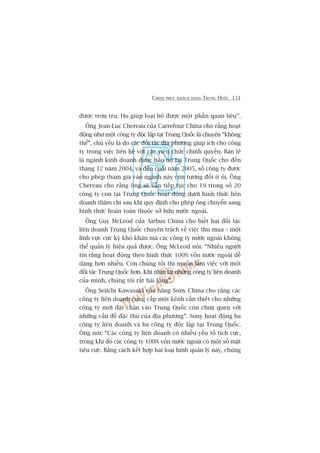 CHINH PHUÅC KHAÁCH HAÂNG TRUNG QUÖËC 151
àûúåc trún tru. Hoå giuáp loaåi boã àûúåc möåt phêìn quan liïu”.
Öng Jean-Luc Chereau cuãa Carrefour China cho rùçng hoaåt
àöång nhû möåt cöng ty àöåc lêåp taåi Trung Quöëc laâ chuyïån “khöng
thïí”, chuã yïëu laâ do caác àöëi taác àõa phûúng giuáp ñch cho cöng
ty trong viïåc liïn hïå vúái caác viïn chûác chñnh quyïìn. Baán leã
laâ ngaânh kinh doanh àûúåc baão höå taåi Trung Quöëc cho àïën
thaáng 12 nùm 2004, vaâ àïën cuöëi nùm 2005, söë cöng ty àûúåc
cho pheáp tham gia vaâo ngaânh naây coân tûúng àöëi ñt oãi. Öng
Chereau cho rùçng öng seä vêîn tiïëp tuåc cho 19 trong söë 20
cöng ty con taåi Trung Quöëc hoaåt àöång dûúái hònh thûác liïn
doanh thêåm chñ sau khi quy àõnh cho pheáp öng chuyïín sang
hònh thûác hoaân toaân thuöåc súã hûäu nûúác ngoaâi.
Öng Guy McLeod cuãa Airbus China cho biïët hai àöëi taác
liïn doanh Trung Quöëc chuyïn traách vïì viïåc thu mua – möåt
lônh vûåc cûåc kyâ khoá khùn maâ caác cöng ty nûúác ngoaâi khöng
thïí quaãn lyá hiïåu quaã àûúåc. Öng McLeod noái: “Nhiïìu ngûúâi
tin rùçng hoaåt àöång theo hònh thûác 100% vöën nûúác ngoaâi dïî
daâng hún nhiïìu. Coân chuáng töi thò muöën laâm viïåc vúái möåt
àöëi taác Trung Quöëc hún. Khi nhòn laåi nhûäng cöng ty liïn doanh
cuãa mònh, chuáng töi rêët haâi loâng”.
Öng Seiichi Kawasaki cuãa haäng Sony China cho rùçng caác
cöng ty liïn doanh cung cêëp möåt kïnh cêìn thiïët cho nhûäng
cöng ty múái àùåt chên vaâo Trung Quöëc coân chûa quen vúái
nhûäng vêën àïì àùåc thuâ cuãa àõa phûúng”. Sony hoaåt àöång ba
cöng ty liïn doanh vaâ ba cöng ty àöåc lêåp taåi Trung Quöëc.
Öng noái: “Caác cöng ty liïn doanh coá nhiïìu yïëu töë tñch cûåc,
trong khi àoá caác cöng ty 100% vöën nûúác ngoaâi coá möåt söë mùåt
tiïu cûåc. Bùçng caách kïët húåp hai loaåi hònh quaãn lyá naây, chuáng
 