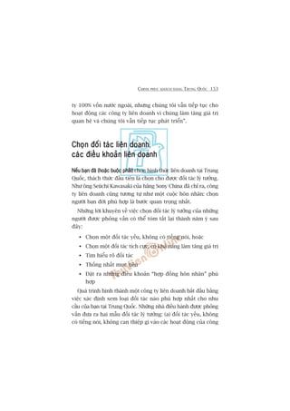 CHINH PHUÅC KHAÁCH HAÂNG TRUNG QUÖËC 153
ty 100% vöën nûúác ngoaâi, nhûng chuáng töi vêîn tiïëp tuåc cho
hoaåt àöång caác cöng ty liïn doanh vò chuáng laâm tùng giaá trõ
quan hïå vaâ chuáng töi vêîn tiïëp tuåc phaát triïín”.
Choån àöëi taác liïn doanhChoån àöëi taác liïn doanhChoån àöëi taác liïn doanhChoån àöëi taác liïn doanhChoån àöëi taác liïn doanh,
caác àiïìu khoaãn liïn doanhcaác àiïìu khoaãn liïn doanhcaác àiïìu khoaãn liïn doanhcaác àiïìu khoaãn liïn doanhcaác àiïìu khoaãn liïn doanh
Nïëu baån àaä (hoùåc buöåc phaãi)Nïëu baån àaä (hoùåc buöåc phaãi)Nïëu baån àaä (hoùåc buöåc phaãi)Nïëu baån àaä (hoùåc buöåc phaãi)Nïëu baån àaä (hoùåc buöåc phaãi) choån hònh thûác liïn doanh taåi Trung
Quöëc, thaách thûác àêìu tiïn laâ choån cho àûúåc àöëi taác lyá tûúãng.
Nhû öng Seiichi Kawasaki cuãa haäng Sony China àaä chó ra, cöng
ty liïn doanh cuäng tûúng tûå nhû möåt cuöåc hön nhên: choån
ngûúâi baån àúâi phuâ húåp laâ bûúác quan troång nhêët.
Nhûäng lúâi khuyïn vïì viïåc choån àöëi taác lyá tûúãng cuãa nhûäng
ngûúâi àûúåc phoãng vêën coá thïí toám tùæt laåi thaânh nùm yá sau
àêy:
Choån möåt àöëi taác yïëu, khöng coá tiïëng noái, hoùåc
Choån möåt àöëi taác tñch cûåc, coá khaã nùng laâm tùng giaá trõ
Tòm hiïíu roä àöëi taác
Thöëng nhêët muåc tiïu
Àùåt ra nhûäng àiïìu khoaãn “húåp àöìng hön nhên” phuâ
húåp
Quaá trònh hònh thaânh möåt cöng ty liïn doanh bùæt àêìu bùçng
viïåc xaác àõnh xem loaåi àöëi taác naâo phuâ húåp nhêët cho nhu
cêìu cuãa baån taåi Trung Quöëc. Nhûäng nhaâ àiïìu haânh àûúåc phoãng
vêën àûa ra hai mêîu àöëi taác lyá tûúãng: (a) àöëi taác yïëu, khöng
coá tiïëng noái, khöng can thiïåp gò vaâo caác hoaåt àöång cuãa cöng
 