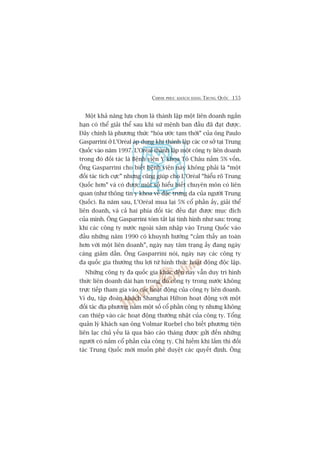 CHINH PHUÅC KHAÁCH HAÂNG TRUNG QUÖËC 155
Möåt khaã nùng lûåa choån laâ thaânh lêåp möåt liïn doanh ngùæn
haån coá thïí giaãi thïí sau khi sûá mïånh ban àêìu àaä àaåt àûúåc.
Àêy chñnh laâ phûúng thûác “hoâa ûúác taåm thúâi” cuãa öng Paulo
Gasparrini úã L’Oreáal aáp duång khi thaânh lêåp caác cú súã taåi Trung
Quöëc vaâo nùm 1997. L’Oreáal thaânh lêåp möåt cöng ty liïn doanh
trong àoá àöëi taác laâ Bïånh viïån Y khoa Tö Chêu nùæm 5% vöën.
Öng Gasparrini cho biïët bïånh viïån naây khöng phaãi laâ “möåt
àöëi taác tñch cûåc” nhûng cuäng giuáp cho L’Oreáal “hiïíu roä Trung
Quöëc hún” vaâ coá àûúåc möåt söë hiïíu biïët chuyïn mön coá liïn
quan (nhû thöng tin y khoa vïì àùåc trûng da cuãa ngûúâi Trung
Quöëc). Ba nùm sau, L’Oreáal mua laåi 5% cöí phêìn êëy, giaãi thïí
liïn doanh, vaâ caã hai phña àöëi taác àïìu àaåt àûúåc muåc àñch
cuãa mònh. Öng Gasparrini toám tùæt laåi tònh hònh nhû sau: trong
khi caác cöng ty nûúác ngoaâi xêm nhêåp vaâo Trung Quöëc vaâo
àêìu nhûäng nùm 1990 coá khuynh hûúáng “caãm thêëy an toaân
hún vúái möåt liïn doanh”, ngaây nay têm traång êëy àang ngaây
caâng giaãm dêìn. Öng Gasparrini noái, ngaây nay caác cöng ty
àa quöëc gia thûúâng thu lúåi tûâ hònh thûác hoaåt àöång àöåc lêåp.
Nhûäng cöng ty àa quöëc gia khaác àïën nay vêîn duy trò hònh
thûác liïn doanh daâi haån trong àoá cöng ty trong nûúác khöng
trûåc tiïëp tham gia vaâo caác hoaåt àöång cuãa cöng ty liïn doanh.
Vñ duå, têåp àoaân khaách Shanghai Hilton hoaåt àöång vúái möåt
àöëi taác àõa phûúng nùæm möåt söë cöí phêìn cöng ty nhûng khöng
can thiïåp vaâo caác hoaåt àöång thûúâng nhêåt cuãa cöng ty. Töíng
quaãn lyá khaách saån öng Volmar Ruebel cho biïët phûúng tiïån
liïn laåc chuã yïëu laâ qua baáo caáo thaáng àûúåc gûãi àïën nhûäng
ngûúâi coá nùæm cöí phêìn cuãa cöng ty. Chó hiïëm khi lùæm thò àöëi
taác Trung Quöëc múái muöën phï duyïåt caác quyïët àõnh. Öng
 