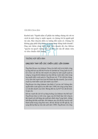 156 CEO ÚÃ TRUNG QUÖËC
Ruebel noái: “Ngûúâi nùæm cöí phêìn tin tûúãng chuáng töi vúái tû
caách laâ möåt cöng ty nûúác ngoaâi, vaâ chuáng töi laâ ngûúâi giûä
taâi saãn. Moåi chuyïån diïîn ra tûúng àöëi suön seã. Chuáng töi
khöng gùåp phaãi khoá khùn gò trong hoaåt àöång kinh doanh”.
Öng noái thïm rùçng hònh thûác liïn doanh àaä cho Hilton
“quyïìn tûå quyïët tûúng àöëi cao àöëi vúái vêën àïì nhên viïn
vaâ tiïu chuêín chêët lûúång”.
TRÛÚÂNG HÚÅP ÀIÏÍN HÒNH
UNILEVER THAY ÀÖÍI CAÁC CHIÏËN LÛÚÅC LIÏN DOANHUNILEVER THAY ÀÖÍI CAÁC CHIÏËN LÛÚÅC LIÏN DOANHUNILEVER THAY ÀÖÍI CAÁC CHIÏËN LÛÚÅC LIÏN DOANHUNILEVER THAY ÀÖÍI CAÁC CHIÏËN LÛÚÅC LIÏN DOANHUNILEVER THAY ÀÖÍI CAÁC CHIÏËN LÛÚÅC LIÏN DOANH
Öng Alan Brown cuãa Unilever China cho biïët möåt lyá do khiïën cöng
ty öng phaãi tuåt sau àöëi thuã Proctor & Gamble taåi Trung Quöëc laâ vò P
& G choån caác àöëi taác liïn doanh cho pheáp hoå nùæm quyïìn quaãn lyá
cöng ty, trong khi àoá Unilever laåi choån àöëi taác muöën nùæm chùæc trong
tay quyïìn kiïím soaát quaãn lyá. Öng Brown noái: “P & G àaä laâm àuáng,
vò hoå nùæm thïë maånh hún [sau khi thaânh lêåp liïn doanh]. Quñ võ luön
muöën tûå mònh kiïím soaát vêån mïånh cuãa mònh”.
Öng Brown cho rùçng Unilever chõu thiïåt vò “caái raâo caãn” khöng nùæm
quyïìn kiïím soaát quaãn lyá cho àïën nùm 1999, khi cöng ty thay àûúåc
cú cêëu liïn doanh cuãa mònh. Nhûng àïën luác êëy thò P & G àaä ài trûúác
9 nùm röìi.
Àöëi taác maånh àaä caãn trúã sûå tùng trûúãng cuãa Unilever nhû thïë naâo?
Öng Brown àûa ra möåt vñ duå: ngay sau khi thaânh lêåp möåt cöng ty
liïn doanh vúái möåt haäng saãn xuêët kem àaánh rùng Trung Quöëc, nhûäng
bêët àöìng bùæt àêìu xuêët hiïån. Khi Unilever yïu cêìu àöëi taác loaåi boã möåt
thaânh phêìn trong cöng thûác kem, àöëi taác àaä baác boã àïì nghõ êëy. Sûå
xung àöåt êëy tiïëp tuåc keáo daâi suöët nùm 1999. Öng Brown cho rùçng
 