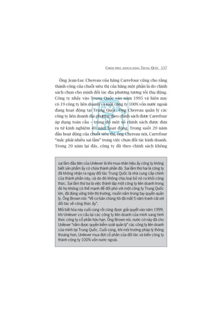 CHINH PHUÅC KHAÁCH HAÂNG TRUNG QUÖËC 157
Öng Jean-Luc Chereau cuãa haäng Carrefour cuäng cho rùçng
thaânh cöng cuãa chuöîi siïu thõ cuãa haäng möåt phêìn laâ do chñnh
saách choån cho mònh àöëi taác àõa phûúng tûúng töëi thuå àöång.
Cöng ty nhaãy vaâo Trung Quöëc vaâo nùm 1995 vaâ hiïån nay
coá 19 cöng ty liïn doanh vaâ möåt cöng ty 100% vöën nûúác ngoaâi
àang hoaåt àöång taåi Trung Quöëc. Öng Chereau quaãn lyá caác
cöng ty liïn doanh àõa phûúng theo chñnh saách àûúåc Carrefour
aáp duång toaân cêìu – trong àoá möåt söë chñnh saách àûúåc àûa
ra tûâ kinh nghiïåm 40 nùm hoaåt àöång. Trong suöët 20 nùm
àêìu hoaåt àöång cuãa chuöîi siïu thõ, öng Chereau noái, Carrefour
“mùæc phaãi nhiïìu sai lêìm” trong viïåc choån àöëi taác kinh doanh.
Trong 20 nùm laåi àêy, cöng ty àaä theo chñnh saách khöng
sai lêìm àêìu tiïn cuãa Unilever laâ khi mua nhaän hiïåu êëy cöng ty khöng
biïët saãn phêím êëy coá chûáa thaânh phêìn àoá. Sai lêìm thûá hai laâ cöng ty
àaä khöng nhêån ra ngay àöëi taác Trung Quöëc laâ nhaâ cung cêëp chñnh
cuãa thaânh phêìn naây, vaâ do àoá khöng chõu loaåi boã noá ra khoãi cöng
thûác. Sai lêìm thûá ba laâ viïåc thaânh lêåp möåt cöng ty liïn doanh trong
àoá hoå khöng coá thïë maånh àïí àöëi phoá vúái möåt cöng ty Trung Quöëc
lúán, àaä àûáng vûäng trïn thõ trûúâng, muöën nùæm trong tay quyïìn quaãn
lyá. Öng Brown noái: “Vïì cú baãn chuáng töi àaä mêët 5 nùm tranh caäi vúái
àöëi taác vïì cöng thûác êëy”.
Möëi bêët hoâa naây cuöëi cuâng röìi cuäng àûúåc giaãi quyïët vaâo nùm 1999,
khi Unilever cú cêëu laåi caác cöng ty liïn doanh cuãa mònh sang hònh
thûác cöng ty cöí phêìn hûäu haån. Öng Brown noái, nûúác cúâ naây àaä cho
Unilever “nùæm àûúåc quyïìn kiïím soaát quaãn lyá” caác cöng ty liïn doanh
cuãa mònh taåi Trung Quöëc. Cuöëi cuâng, khi möi trûúâng phaáp lyá thöng
thoaáng hún, Unilever mua àûát cöí phêìn cuãa àöëi taác vaâ biïën cöng ty
thaânh cöng ty 100% vöën nûúác ngoaâi.
 