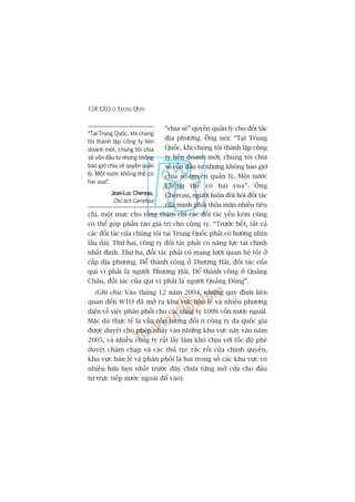 158 CEO ÚÃ TRUNG QUÖËC
“chia seã” quyïìn quaãn lyá cho àöëi taác
àõa phûúng. Öng noái: “Taåi Trung
Quöëc, khi chuáng töi thaânh lêåp cöng
ty liïn doanh múái, chuáng töi chia
seã vöën àêìu tû nhûng khöng bao giúâ
chia seã quyïìn quaãn lyá. Möåt nûúác
khöng thïí coá hai vua”. Öng
Chereau, ngûúâi luön àoâi hoãi àöëi taác
cuãa mònh phaãi thoãa maän nhiïìu tiïu
chñ, möåt mûåc cho rùçng thêåm chñ caác àöëi taác yïëu keám cuäng
coá thïí goáp phêìn taåo giaá trõ cho cöng ty. “Trûúác hïët, têët caã
caác àöëi taác cuãa chuáng töi taåi Trung Quöëc phaãi coá hûúáng nhòn
lêu daâi. Thûá hai, cöng ty àöëi taác phaãi coá nùng lûåc taâi chñnh
nhêët àõnh. Thûá ba, àöëi taác phaãi coá maång lûúái quan hïå töët úã
cêëp àõa phûúng. Àïí thaânh cöng úã Thûúång Haãi, àöëi taác cuãa
quñ võ phaãi laâ ngûúâi Thûúång Haãi. Àïí thaânh cöng úã Quaãng
Chêu, àöëi taác cuãa quñ võ phaãi laâ ngûúâi Quaãng Àöng”.
(Ghi chuá: Vaâo thaáng 12 nùm 2004, nhûäng quy àõnh liïn
quan àïën WTO àaä múã ra khu vûåc baán leã vaâ nhiïìu phûúng
diïån vïì viïåc phên phöëi cho caác cöng ty 100% vöën nûúác ngoaâi.
Mùåc duâ thûåc tïë laâ vêîn coân tûúng àöëi ñt cöng ty àa quöëc gia
àûúåc duyïåt cho pheáp nhaãy vaâo nhûäng khu vûåc naây vaâo nùm
2005, vaâ nhiïìu cöng ty rêët lêëy laâm khoá chõu vúái töëc àöå phï
duyïåt chêåm chaåp vaâ caác thuã tuåc rùæc röëi cuãa chñnh quyïìn,
khu vûåc baán leã vaâ phên phöëi laâ hai trong söë caác khu vûåc coá
nhiïìu hûáa heån nhêët trûúác àêy chûa tûâng múã cûãa cho àêìu
tû trûåc tiïëp nûúác ngoaâi àöí vaâo).
“Taåi Trung Quöëc, khi chuáng
töi thaânh lêåp cöng ty liïn
doanh múái, chuáng töi chia
seã vöën àêìu tû nhûng khöng
bao giúâ chia seã quyïìn quaãn
lyá. Möåt nûúác khöng thïí coá
hai vua”.
Jean-Luc ChereauJean-Luc ChereauJean-Luc ChereauJean-Luc ChereauJean-Luc Chereau,
Chuã tõch Carrefour
 