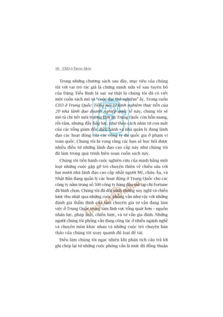 16 CEO ÚÃ TRUNG QUÖËC
Trong nhûäng chûúng saách sau àêy, muåc tiïu cuãa chuáng
töi vúái vai troâ taác giaã laâ chûáng minh nûãa vïë sau tuyïn böë
cuãa Àùång Tiïíu Bònh laâ sai: sûå thêåt laâ chuáng töi àaä coá viïët
möåt cuöën saách mö taã “cuöåc àaåi thûã nghiïåm” êëy. Trong cuöën
CEO úã Trung Quöëc: Tiïëng noái tûâ kinh nghiïåm thûåc tiïîn cuãa
20 nhaâ laänh àaåo doanh nghiïåp quöëc tïë naây, chuáng töi seä
mö taã chi tiïët möi trûúâng laâm ùn Trung Quöëc coân höîn mang,
röëi rùæm, nhûng àêìy hêëp lûåc, nhû theo caách nhòn tûâ con mùæt
cuãa caác töíng giaám àöëc àiïìu haânh vaâ nhaâ quaãn lyá àang laänh
àaåo caác hoaåt àöång cuãa caác cöng ty àa quöëc gia úã phaåm vi
toaân quöëc. Chuáng töi hi voång rùçng caác baån seä hoåc hoãi àûúåc
nhiïìu àiïìu tûâ nhûäng laänh àaåo cao cêëp naây nhû chuáng töi
àaä laâm trong quaá trònh biïn soaån cuöën saách naây.
Chuáng töi tiïën haânh cuöåc nghiïn cûáu cuãa mònh bùçng möåt
loaåt nhûäng cuöåc gùåp gúä troâ chuyïån thiïn vïì chiïìu sêu vúái
hai mûúi nhaâ laänh àaåo cao cêëp nhêët ngûúâi Myä, chêu Êu, vaâ
Nhêåt Baãn àang quaãn lyá caác hoaåt àöång úã Trung Quöëc cho caác
cöng ty nùçm trong söë 500 cöng ty haâng àêìu maâ taåp chñ Fortune
àaä bònh choån. Chuáng töi àaä àöëi saánh nhûäng suy nghô vaâ chiïën
lûúåc thu nhùåt qua nhûäng cuöåc phoãng vêën nhû vêåy vúái nhûäng
àaánh giaá thêím àõnh cuãa taám chuyïn gia tû vêën àang laâm
viïåc úã Trung Quöëc trong taám lônh vûåc töíng quaát hún – nguöìn
nhên lûåc, phaáp luêåt, chiïën lûúåc, vaâ tû vêën gia àònh. Nhûäng
ngûúâi chuáng töi phoãng vêën àang cöng taác úã nhiïìu ngaânh nghïì
vaâ chuyïn mön khaác nhau vaâ nhûäng cuöåc troâ chuyïån baân
thaão cuãa chuáng töi xoay quanh àuã loaåi àïì taâi.
Àiïìu laâm chuáng töi ngaåc nhiïn khi phên tñch cêu traã lúâi
ghi cheáp laåi tûâ nhûäng cuöåc phoãng vêën laâ mûác àöå àöìng thuêån
 