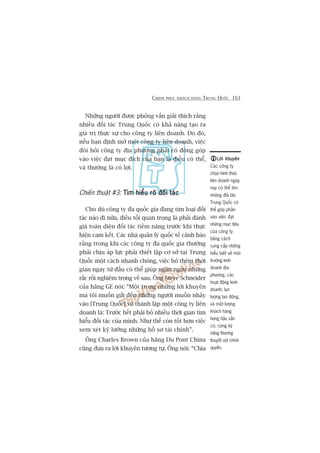 CHINH PHUÅC KHAÁCH HAÂNG TRUNG QUÖËC 161
Nhûäng ngûúâi àûúåc phoãng vêën giaãi thñch rùçng
nhiïìu àöëi taác Trung Quöëc coá khaã nùng taåo ra
giaá trõ thûåc sûå cho cöng ty liïn doanh. Do àoá,
nïëu baån àõnh múã möåt cöng ty liïn doanh, viïåc
àoâi hoãi cöng ty àõa phûúng phaãi coá àoáng goáp
vaâo viïåc àaåt muåc àñch cuãa baån laâ àiïìu coá thïí,
vaâ thûúâng laâ coá lúåi.
Chiïën thuêåt #3: Tòm hiïíu roä àöëi taácTòm hiïíu roä àöëi taácTòm hiïíu roä àöëi taácTòm hiïíu roä àöëi taácTòm hiïíu roä àöëi taác
Cho duâ cöng ty àa quöëc gia àang tòm loaåi àöëi
taác naâo ài nûäa, àiïìu töëi quan troång laâ phaãi àaánh
giaá toaân diïån àöëi taác tiïìm nùng trûúác khi thûåc
hiïån cam kïët. Caác nhaâ quaãn lyá quöëc tïë caãnh baáo
rùçng trong khi caác cöng ty àa quöëc gia thûúâng
phaãi chõu aáp lûåc phaãi thiïët lêåp cú súã taåi Trung
Quöëc möåt caách nhanh choáng, viïåc boã thïm thúâi
gian ngay tûâ àêìu coá thïí giuáp ngùn ngûâa nhûäng
rùæc röëi nghiïm troång vïì sau. Öng Steve Schneider
cuãa haäng GE noái: “Möåt trong nhûäng lúâi khuyïn
maâ töi muöën gûãi àïën nhûäng ngûúâi muöën nhaãy
vaâo [Trung Quöëc] vaâ thaânh lêåp möåt cöng ty liïn
doanh laâ: Trûúác hïët phaãi boã nhiïìu thúâi gian tòm
hiïíu àöëi taác cuãa mònh. Nhû thïë coân töët hún viïåc
xem xeát kyä lûúäng nhûäng höì sú taâi chñnh”.
Öng Charles Brown cuãa haäng Du Pont China
cuäng àûa ra lúâi khuyïn tûúng tûå. Öng noái: “Chòa
Lúâi khuyïnLúâi khuyïnLúâi khuyïnLúâi khuyïnLúâi khuyïn
Caác cöng ty
choån hònh thûác
liïn doanh ngaây
nay coá thïí tòm
nhûäng àöëi taác
Trung Quöëc coá
thïí goáp phêìn
vaâo viïåc àaåt
nhûäng muåc tiïu
cuãa cöng ty
bùçng caách
cung cêëp nhûäng
hiïíu biïët vïì möi
trûúâng kinh
doanh àõa
phûúng, caác
hoaåt àöång kinh
doanh, lûåc
lûúång lao àöång,
vaâ möåt lûúång
khaách haâng
huâng hêåu sùén
coá, cuâng kyä
nùng thûúng
thuyïët vúái chñnh
quyïìn.
 