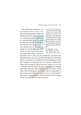 CHINH PHUÅC KHAÁCH HAÂNG TRUNG QUÖËC 163
Öng Ekkehard Rathgeber cuãa
Bertelsmann Direct Group Asia
nhêën maånh rùçng hêìu hïët nhûäng vêën
àïì phaát sinh laâ do nhûäng hiïíu lêìm
vö yá chûá khöng phaãi do àöëi taác coá
aác yá muöën lûâa àaão cöng ty àa quöëc
gia. Öng noái: “90% àöëi taác liïn doanh
[Trung Quöëc] rêët laâ nghiïm tuác vïì
thúâi gian hoå boã ra. Thïë nhûng,
nhûäng rùæc röëi vêîn phaát sinh vò hai
àöëi taác coá 'muåc tiïu rêët khaác nhau,
quan niïåm khaác nhau, vaâ caách suy
nghô khaác nhau’”. Àïí vñ duå, öng Rathgeber giaãi thñch rùçng
trong khi cöng ty àa quöëc gia nhêët nhêët nhùæm vaâo lúåi nhuêån,
àöëi taác Trung Quöëc coá thïí àùåt ûu tiïn lïn nhûäng muåc àñch
khaác nhû gêy êën tûúång àöëi vúái caác viïn chûác chñnh quyïìn
bùçng caách aáp duång kyä nghïå tiïn tiïën. Nhûäng rùæc röëi cuäng
coá thïí phaát sinh khi cöng ty àa quöëc gia giúái thiïåu caác phûúng
thûác kinh doanh aáp duång trïn toaân cêìu cho àöëi taác Trung
Quöëc. Möåt vêën àïì gai goác phöí biïën laâ: àöëi taác trong nûúác coá
thïí choaáng vaáng trûúác mûác lûúng traã cho caác nhaâ quaãn lyá
nûúác ngoaâi. Öng Rathgeber caãnh baáo rùçng giaãi quyïët nhûäng
vêën àïì naây phaãi mêët rêët nhiïìu thúâi gian.
“Chòa khoáa dêîn àïën thaânh
cöng cho caác cöng ty liïn
doanh laâ coá cuâng lúåi ñch
chiïën lûúåc, khaã nùng duy
trò sûå àöìng nhêët naây trong
möåt thúâi gian daâi, vaâ àaãm
baão rùçng àöëi taác cuãa mònh
coá thïí goáp phêìn àaåt àûúåc
nhûäng muåc tiïu chiïën lûúåc
êëy”.
Ts. Gary DirksTs. Gary DirksTs. Gary DirksTs. Gary DirksTs. Gary Dirks, Chuã tõch
kiïm Töíng giaám àöëc àiïìu
haânh, British Petroleum China
 