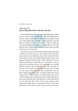 164 CEO ÚÃ TRUNG QUÖËC
Chiïën thuêåt #5:
Àùåt ra nhûäng àiïìu khoaãn “hön nhên” phuâ húåpÀùåt ra nhûäng àiïìu khoaãn “hön nhên” phuâ húåpÀùåt ra nhûäng àiïìu khoaãn “hön nhên” phuâ húåpÀùåt ra nhûäng àiïìu khoaãn “hön nhên” phuâ húåpÀùåt ra nhûäng àiïìu khoaãn “hön nhên” phuâ húåp
Àùåt ra nhûäng àiïìu khoaãn liïn doanh phuâ húåp nhêët têët nhiïn
laâ cûåc kyâ quan troång trong viïåc laâm giaãm búát nhûäng rùæc röëi
möåt khi cöng ty liïn doanh bùæt àêìu ài vaâo hoaåt àöång. Trong
quaá trònh thûúng thuyïët, hai bïn thûúâng phaãi àêëu tranh àïí
nùæm söë cöí phêìn cao nhêët coá thïí àûúåc, vaâ baão vïå quyïìn lúåi
cuãa mònh trong khi cöë haån chïë búát nhûäng nghôa vuå. Caác nhaâ
quaãn lyá quöëc tïë àûa ra nhiïìu lúâi khuyïn giuáp vûúåt qua àûúåc
vêën àïì naây taåi Trung Quöëc.
Öng Jun Tang cuãa Microsoft China, ngûúâi nùæm quyïìn giaám
saát hai cöng ty liïn doanh vaâ möåt cöng ty 100% vöën nûúác
ngoaâi, khuyïn nïn thaânh lêåp cöng ty liïn doanh múái hoaân
toaân. Öng noái: “Nïëu quñ võ muöën thaânh lêåp möåt cöng ty liïn
doanh, töët nhêët laâ nïn bùæt àêìu tûâ àêìu”. Bùæt àêìu tûâ con söë
khöng taåo àiïìu kiïån cho hai àöëi taác coá thïí ài theo caách suy
nghô múái chûá khöng tiïëp tuåc caác hoaåt àöång theo nhûäng
phûúng phaáp àaä quen thuöåc. Vñ duå, vïì vêën àïì nhên sûå,
hai bïn coá thïí choån ra nhûäng nhên viïn chuã chöët vaâo laâm
viïåc cho cöng ty múái. Laâm nhû vêåy seä traánh àûúåc caách suy
nghô “ngûúâi trong ngûúâi ngoaâi”. Ai cuäng laâ ngûúâi ngoaâi trong
cöng ty múái caã. Öng Tang noái: “Vúái möåt cöng ty múái, quñ võ
coá thïí taåo dûång möåt vùn hoáa múái, möåt mö hònh kinh doanh
múái, möåt khöng khñ múái. Thay àöíi möåt töí chûác hiïån hûäu laâ
viïåc rêët khoá thûåc hiïån. Àoá laâ lyá do taåi sao chuáng ta phaãi
chûáng kiïën nhiïìu cöng ty liïn doanh thêët baåi”. Öng Tang
möåt mûåc yïu cêìu thiïët lêåp möåt cöng ty múái cho duâ têët caã
 