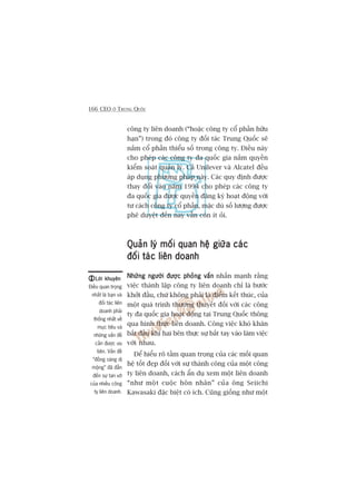 166 CEO ÚÃ TRUNG QUÖËC
cöng ty liïn doanh (“hoùåc cöng ty cöí phêìn hûäu
haån”) trong àoá cöng ty àöëi taác Trung Quöëc seä
nùæm cöí phêìn thiïíu söë trong cöng ty. Àiïìu naây
cho pheáp caác cöng ty àa quöëc gia nùæm quyïìn
kiïím soaát quaãn lyá. Caã Unilever vaâ Alcatel àïìu
aáp duång phûúng phaáp naây. Caác quy àõnh àûúåc
thay àöíi vaâo nùm 1994 cho pheáp caác cöng ty
àa quöëc gia àûúåc quyïìn àùng kyá hoaåt àöång vúái
tû caách cöng ty cöí phêìn, mùåc duâ söë lûúång àûúåc
phï duyïåt àïën nay vêîn coân ñt oãi.
Quaãn lyá möëi quan hïå giûäa caácQuaãn lyá möëi quan hïå giûäa caácQuaãn lyá möëi quan hïå giûäa caácQuaãn lyá möëi quan hïå giûäa caácQuaãn lyá möëi quan hïå giûäa caác
àöëi taác liïn doanhàöëi taác liïn doanhàöëi taác liïn doanhàöëi taác liïn doanhàöëi taác liïn doanh
Nhûäng ngûúâi àûúåc phoãng vêënNhûäng ngûúâi àûúåc phoãng vêënNhûäng ngûúâi àûúåc phoãng vêënNhûäng ngûúâi àûúåc phoãng vêënNhûäng ngûúâi àûúåc phoãng vêën nhêën maånh rùçng
viïåc thaânh lêåp cöng ty liïn doanh chó laâ bûúác
khúãi àêìu, chûá khöng phaãi laâ àiïím kïët thuác, cuãa
möåt quaá trònh thûúng thuyïët àöëi vúái caác cöng
ty àa quöëc gia hoaåt àöång taåi Trung Quöëc thöng
qua hònh thûác liïn doanh. Cöng viïåc khoá khùn
bùæt àêìu khi hai bïn thûåc sûå bùæt tay vaâo laâm viïåc
vúái nhau.
Àïí hiïíu roä têìm quan troång cuãa caác möëi quan
hïå töët àeåp àöëi vúái sûå thaânh cöng cuãa möåt cöng
ty liïn doanh, caách êín duå xem möåt liïn doanh
“nhû möåt cuöåc hön nhên” cuãa öng Seiichi
Kawasaki àùåc biïåt coá ñch. Cuäng giöëng nhû möåt
Lúâi khuyïnLúâi khuyïnLúâi khuyïnLúâi khuyïnLúâi khuyïn
Àiïìu quan troång
nhêët laâ baån vaâ
àöëi taác liïn
doanh phaãi
thöëng nhêët vïì
muåc tiïu vaâ
nhûäng vêën àïì
cêìn àûúåc ûu
tiïn. Vêën àïì
“àöìng saâng dõ
möång” àaä àêîn
àïën sûå tan vúä
cuãa nhiïìu cöng
ty liïn doanh.
 