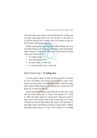 CHINH PHUÅC KHAÁCH HAÂNG TRUNG QUÖËC 167
cuöåc hön nhên, möåt cöng ty liïn doanh bïìn lêu, coá hiïåu quaã
vaâ thõnh vûúång phuå thuöåc vaâo viïåc hai bïn coá sùén loâng vaâ
coá àuã khaã nùng àïí àïì ra nhûäng muåc tiïu chung vaâ húåp taác
àïí àaåt àûúåc nhûäng muåc tiïu êëy.
Nhûäng ngûúâi quaãn lyá taåi Trung Quöëc àûúåc phoãng vêën cung
cêëp nhiïìu thöng tin vïì caách laâm cho cöng ty liïn doanh àûúåc
thaânh cöng taåi Trung Quöëc. Hoå liïåt kï ra böën nhên töë thaânh
cöng quan troång nhêët laâ:
Tin tûúãng nhau
Trao àöíi thöng tin töët
Ra quyïët àõnh coá hiïåu quaã
Coá chung chuêín mûåc vaâ àaåo àûác
Nhên töë thaânh cöng 1: Tin tûúãng nhauTin tûúãng nhauTin tûúãng nhauTin tûúãng nhauTin tûúãng nhau
Caác nhaâ quaãn lyá quöëc tïë nhêët trñ rùçng sûå thiïëu tin tûúãng
laâ cöåi rïî cuãa nhûäng rùæc röëi phaát sinh trong caác cöng ty liïn
doanh taåi Trung Quöëc. Do nhûäng khaác biïåt vïì vùn hoáa, ngön
ngûä vaâ àõnh hûúáng kinh doanh, sûå ngúâ vûåc vaâ húân traách dïî
daâng xaãy ra giûäa hai àöëi taác.
David Chang cuãa Philips China hiïíu rêët roä àiïìu naây. Cöng
viïåc cuãa öng laâ giaám saát 17 cöng ty liïn doanh vaâ 17 cöng
ty 100% vöën nûúác ngoaâi taåi Trung Quöëc. Öng noái, quaãn lyá
möåt cöng ty liïn doanh thaânh cöng laâ möåt cöng viïåc tïë nhõ.
“ÚÃ khùæp núi trïn thïë giúái, thaânh lêåp cöng ty liïn doanh laâ caã
möåt nghïå thuêåt, chûá khöng chó riïng úã Trung Quöëc.” Nhûng
öng nhêën maånh rùçng caác cöng ty liïn doanh, kïí caã nhûäng
 