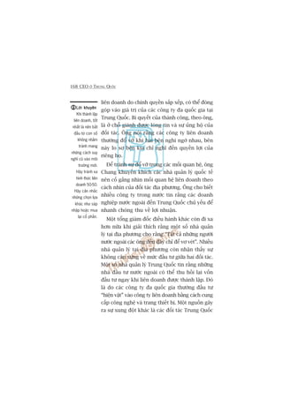 168 CEO ÚÃ TRUNG QUÖËC
liïn doanh do chñnh quyïìn sùæp xïëp, coá thïí àoáng
goáp vaâo giaá trõ cuãa caác cöng ty àa quöëc gia taåi
Trung Quöëc. Bñ quyïët cuãa thaânh cöng, theo öng,
laâ úã chöî giaânh àûúåc loâng tin vaâ sûå uãng höå cuãa
àöëi taác. Öng noái rùçng caác cöng ty liïn doanh
thûúâng àöí vúä khi hai bïn nghi ngúâ nhau, bïn
naây lo súå bïn kia chó nghô àïën quyïìn lúåi cuãa
riïng hoå.
Àïí traánh sûå àöí vúä trong caác möëi quan hïå, öng
Chang khuyïën khñch caác nhaâ quaãn lyá quöëc tïë
nïn cöë gùæng nhòn möëi quan hïå liïn doanh theo
caách nhòn cuãa àöëi taác àõa phûúng. Öng cho biïët
nhiïìu cöng ty trong nûúác tin rùçng caác doanh
nghiïåp nûúác ngoaâi àïën Trung Quöëc chuã yïëu àïí
nhanh choáng thu vïì lúåi nhuêån.
Möåt töíng giaám àöëc àiïìu haânh khaác coân ài xa
hún nûäa khi giaãi thñch rùçng möåt söë nhaâ quaãn
lyá taåi àõa phûúng cho rùçng “Têët caã nhûäng ngûúâi
nûúác ngoaâi caác öng àïën àêy chó àïí vú veát”. Nhiïìu
nhaâ quaãn lyá taåi àõa phûúng coân nhêån thêëy sûå
khöng cên xûáng vïì mûác àêìu tû giûäa hai àöëi taác.
Möåt söë nhaâ quaãn lyá Trung Quöëc tin rùçng nhûäng
nhaâ àêìu tû nûúác ngoaâi coá thïí thu höìi laåi vöën
àêìu tû ngay khi liïn doanh àûúåc thaânh lêåp. Àoá
laâ do caác cöng ty àa quöëc gia thûúâng àêìu tû
“hiïån vêåt” vaâo cöng ty liïn doanh bùçng caách cung
cêëp cöng nghïå vaâ trang thiïët bõ. Möåt nguöìn gêy
ra sûå xung àöåt khaác laâ caác àöëi taác Trung Quöëc
Lúâi khuyïnLúâi khuyïnLúâi khuyïnLúâi khuyïnLúâi khuyïn
Khi thaânh lêåp
liïn doanh, töët
nhêët laâ nïn bùæt
àêìu tûâ con söë
khöng nhùçm
traánh mang
nhûäng caách suy
nghô cuä vaâo möi
trûúâng múái.
Haäy traánh xa
hònh thûác liïn
doanh 50-50.
Haäy cên nhùæc
nhûäng choån lûåa
khaác nhû saáp
nhêåp hoùåc mua
laåi cöí phêìn.
 