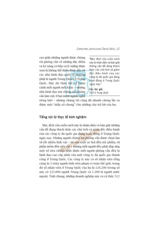 CHINH PHUÅC KHAÁCH HAÂNG TRUNG QUÖËC 17
cao giûäa nhûäng ngûúâi àûúåc chuáng
töi phoãng vêën vïì nhûäng àùåc àiïím
vaâ kyä nùng cú baãn vaâ lyá tûúãng àûúåc
xem laâ khöng thïí thiïëu àûúåc àöëi vúái
caác nhaâ laänh àaåo quöëc tïë (khöng
phaãi laâ ngûúâi Trung Quöëc) úã Trung
Quöëc. Mùåc duâ thên thïë vaâ hoaân
caãnh möîi ngûúâi möîi khaác – nhûäng
nhaâ laänh àaåo maâ chuáng töi phoãng
vêën laâm viïåc úã hai mûúi ngaânh nghïì
riïng biïåt – nhûng chuáng töi cuäng àaä nhanh choáng lêëy ra
àûúåc möåt “mêîu söë chung” cho nhûäng cêu traã lúâi cuãa hoå.
Tiïëng noái tûâ thûåc tïë kinh nghiïåmTiïëng noái tûâ thûåc tïë kinh nghiïåmTiïëng noái tûâ thûåc tïë kinh nghiïåmTiïëng noái tûâ thûåc tïë kinh nghiïåmTiïëng noái tûâ thûåc tïë kinh nghiïåm
Muåc àñch cuãa cuöën saách naây laâ nhêån diïån vaâ baân giaãi nhûäng
vêën àïì àang thaách thûác caác chuã tõch vaâ giaám àöëc àiïìu haânh
cuãa caác cöng ty àa quöëc gia àang hoaåt àöång úã Trung Quöëc
ngaây nay. Nhûäng ngûúâi chuáng töi phoãng vêën àûúåc choån lûåa
tûâ rêët nhiïìu lônh vûåc – tûâ saãn xuêët xe húi àïën myä phêím, tûâ
phêìn mïìm àïën siïu thõ – nhûng möîi ngûúâi àïìu phaãi àaáp ûáng
möåt söë tiïu chuêín nhêët àõnh: möîi ngûúâi phoãng vêën àïìu laâ
laänh àaåo cao cêëp nhêët cuãa möåt cöng ty àa quöëc gia thaânh
cöng úã Trung Quöëc. Caác cöng ty naây coá söë nhên viïn töíng
cöång laâ 3 triïåu ngûúâi tñnh trïn phaåm vi toaân thïë giúái, trong
àoá söë nhên viïn úã Trung Quöëc cuãa hoå laâ 126.200 (trong söë
naây coá 125.000 ngûúâi Trung Quöëc vaâ 1.200 laâ ngûúâi nûúác
ngoaâi). Tñnh chung, nhûäng doanh nghiïåp naây coá caã thaãy 512
“Muåc àñch cuãa cuöën saách
naây laâ nhêån diïån vaâ baân giaãi
nhûäng vêën àïì àang thaách
thûác caác chuã tõch vaâ giaám
àöëc àiïìu haânh cuãa caác
cöng ty àa quöëc gia àang
hoaåt àöång úã Trung Quöëc
ngaây nay.”
Caác taác giaãCaác taác giaãCaác taác giaãCaác taác giaãCaác taác giaã,
CEO úã Trung Quöëc
 