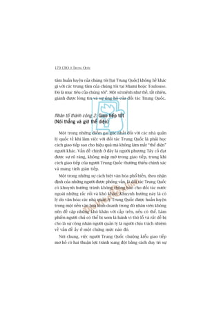 170 CEO ÚÃ TRUNG QUÖËC
têm huêën luyïån cuãa chuáng töi [taåi Trung Quöëc] khöng hïì khaác
gò vúái caác trung têm cuãa chuáng töi taåi Miami hoùåc Toulouse.
Àoá laâ muåc tiïu cuãa chuáng töi”. Möåt sûá mïånh nhû thïë, têët nhiïn,
giaânh àûúåc loâng tin vaâ sûå uãng höå cuãa àöëi taác Trung Quöëc.
Nhên töë thaânh cöng 2: Giao tiïëp töëtGiao tiïëp töëtGiao tiïëp töëtGiao tiïëp töëtGiao tiïëp töët
(Noái thùèng vaâ giûä thïí diïån)(Noái thùèng vaâ giûä thïí diïån)(Noái thùèng vaâ giûä thïí diïån)(Noái thùèng vaâ giûä thïí diïån)(Noái thùèng vaâ giûä thïí diïån)
Möåt trong nhûäng àiïím gai goác nhêët àöëi vúái caác nhaâ quaãn
lyá quöëc tïë khi laâm viïåc vúái àöëi taác Trung Quöëc laâ phaãi hoåc
caách giao tiïëp sao cho hiïåu quaã maâ khöng laâm mêët “thïí diïån”
ngûúâi khaác. Vêën àïì chñnh úã àêy laâ ngûúâi phûúng Têy cöë àaåt
àûúåc sûå roä raâng, khöng mêåp múâ trong giao tiïëp, trong khi
caách giao tiïëp cuãa ngûúâi Trung Quöëc thûúâng thiïëu chñnh xaác
vaâ mang tñnh giaán tiïëp.
Möåt trong nhûäng sûå caách biïåt vùn hoáa phöí biïën, theo nhêån
àõnh cuãa nhûäng ngûúâi àûúåc phoãng vêën, laâ àöëi taác Trung Quöëc
coá khuynh hûúáng traánh khöng thöng baáo cho àöëi taác nûúác
ngoaâi nhûäng rùæc röëi vaâ khoá khùn. Khuynh hûúáng naây laâ coá
lyá do vùn hoáa: caác nhaâ quaãn lyá Trung Quöëc àûúåc huêën luyïån
trong möåt nïìn vùn hoáa kinh doanh trong àoá nhên viïn khöng
nïn àïì cêåp nhûäng khoá khùn vúái cêëp trïn, nïëu coá thïí. Laâm
phiïìn ngûúâi chuã coá thïí bõ xem laâ haânh vi thö löî vaâ rêët dïî bõ
cho laâ sûå cöng nhêån ngûúâi quaãn lyá laâ ngûúâi chõu traách nhiïåm
vïì vêën àïì êëy úã möåt chûâng mûác naâo àoá.
Noái chung, viïåc ngûúâi Trung Quöëc chuöång kiïíu giao tiïëp
mú höì coá hai thuêån lúåi: traánh xung àöåt bùçng caách duy trò sûå
 
