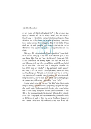 172 CEO ÚÃ TRUNG QUÖËC
êëy xaãy ra, noá trúã thaânh möåt vêën àïì lúán”. Vñ duå, nïëu möåt nhaâ
quaãn lyá laâm cho àöëi taác cuãa mònh khoá xûã, nhû noái àuâa vúái
khaách haâng vïì viïåc àöëi taác khöng hoaân thaânh cöng viïåc àuáng
thúâi haån, sûå cöë êëy rêët coá thïí seä dêîn àïën nhûäng thaão luêån
hoùåc khiïëu naåi sau àoá. Nhûng nïëu àiïìu àoá xaãy ra taåi Trung
Quöëc thò caác möëi quan hïå kinh doanh giûäa hai àöëi taác coá
thïí bõ huãy hoaåi nghiïm troång hoùåc khöng caách naâo cûáu vaän
àûúåc.
Möëi nguy àöëi vúái ngûúâi quaãn lyá nûúác ngoaâi taåi Trung Quöëc
laâ coá thïí vö tònh gêy ra sûå “mêët mùåt” chó àún giaãn vò noái
quaá thùèng thùæn. Öng Jun Tang cuãa Microsoft China noái: “Möåt
lúâi noái coá thïí laâm töín thûúng ngûúâi khaác suöët àúâi. Vùn hoáa
cuãa Myä mang tñnh trûåc tiïëp, trong khi àoá ngûúâi [Trung Quöëc]
laåi rêët nhaåy caãm. Tñnh nhaåy caãm laâ möåt phêìn cuãa nïìn vùn
hoáa 5.000 nùm nay cuãa hoå”. Vñ duå, quïn múâi ngûúâi quaãn lyá
cuãa cöng ty àöëi taác ùn trûa coá thïí gêy ra sûå húân traách nùång
nïì. Öng Tang noái: “Nïëu àïí ai àoá bõ 'mêët mùåt’ thò seä rêët khoá
xêy dûång laåi möëi quan hïå tin tûúãng nhau. Vaâ nïëu àaánh mêët
loâng tin cuãa hoå, quñ võ àaánh mêët têët caã. Sûå tin tûúãng laâ giaá
trõ quan troång nhêët trong cöång àöìng Trung Quöëc”.
Ngûúåc laåi vúái nhu cêìu cêìn giûä “thïí diïån” cuãa chñnh mònh
laâ ngûúâi Trung Quöëc luön thêån troång trong viïåc giûä “thïí diïån”
cho ngûúâi khaác. Nhûäng ngûúâi coá chuyïn mön coá xu hûúáng
cûåc kyâ thêån troång trong viïåc nïu lïn yá kiïën cuãa mònh vò laâm
thïë coá thïí laâm ngûúâi quaãn lyá caãm thêëy beã mùåt. Àöëi vúái möåt
nhên viïn Trung Quöëc, chó viïåc noái ra thùèng quan àiïím mònh
coá thïí bõ xem laâ haânh vi thiïëu tön troång. Öng Paolo Gasparrini
cuãa L’Oreáal China giaãi thñch rùçng caách suy nghô êëy coá göëc
 