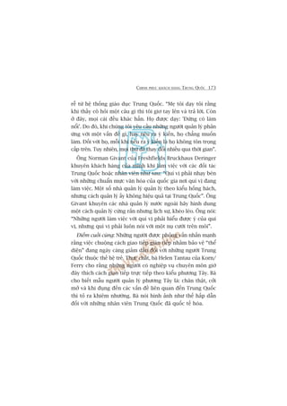 CHINH PHUÅC KHAÁCH HAÂNG TRUNG QUÖËC 173
rïî tûâ hïå thöëng giaáo duåc Trung Quöëc. “Meå töi daåy töi rùçng
khi thêìy cö hoãi möåt cêu gò thò töi giú tay lïn vaâ traã lúâi. Coân
úã àêy, moåi caái àïìu khaác hùèn. Hoå àûúåc daåy: 'Àûâng coá laâm
nöíi’. Do àoá, khi chuáng töi yïu cêìu nhûäng ngûúâi quaãn lyá phaãn
ûáng vúái möåt vêën àïì gò, hay nïu ra yá kiïën, hoå chùèng muöën
laâm. Àöëi vúái hoå, möîi khi nïu ra yá kiïën laâ hoå khöng tön troång
cêëp trïn. Tuy nhiïn, moåi thûá àaä thay àöíi nhiïìu qua thúâi gian”.
Öng Norman Givant cuãa Freshfields Bruckhaus Deringer
khuyïn khaách haâng cuãa mònh khi laâm viïåc vúái caác àöëi taác
Trung Quöëc hoùåc nhên viïn nhû sau: “Quñ võ phaãi nhaåy beán
vúái nhûäng chuêín mûåc vùn hoáa cuãa quöëc gia núi quñ võ àang
laâm viïåc. Möåt söë nhaâ quaãn lyá quaãn lyá theo kiïíu höëng haách,
nhûng caách quaãn lyá êëy khöng hiïåu quaã taåi Trung Quöëc”. Öng
Givant khuyïn caác nhaâ quaãn lyá nûúác ngoaâi haäy hònh dung
möåt caách quaãn lyá cûáng rùæn nhûng lõch sûå, kheáo leáo. Öng noái:
“Nhûäng ngûúâi laâm viïåc vúái quñ võ phaãi hiïíu àûúåc yá cuãa quñ
võ, nhûng quñ võ phaãi luön noái vúái möåt nuå cûúâi trïn möi”.
Àiïím cuöëi cuâng: Nhûäng ngûúâi àûúåc phoãng vêën nhêën maånh
rùçng viïåc chuöång caách giao tiïëp giaán tiïëp nhùçm baão vïå “thïí
diïån” àang ngaây caâng giaãm dêìn àöëi vúái nhûäng ngûúâi Trung
Quöëc thuöåc thïë hïå treã. Thûåc chêët, baâ Helen Tantau cuãa Korn/
Ferry cho rùçng nhûäng ngûúâi coá nghiïåp vuå chuyïn mön giúâ
àêy thñch caách giao tiïëp trûåc tiïëp theo kiïíu phûúng Têy. Baâ
cho biïët mêîu ngûúâi quaãn lyá phûúng Têy laâ: chên thêåt, cúãi
múã vaâ khi àuång àïën caác vêën àïì liïn quan àïën Trung Quöëc
thò toã ra khiïm nhûúâng. Baâ noái hònh aãnh nhû thïë hêëp dêîn
àöëi vúái nhûäng nhên viïn Trung Quöëc àaä quöëc tïë hoáa.
 