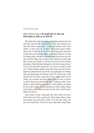 174 CEO ÚÃ TRUNG QUÖËC
Nhên töë thaânh cöng 3: Ra quyïët àõnh coá hiïåu quaãRa quyïët àõnh coá hiïåu quaãRa quyïët àõnh coá hiïåu quaãRa quyïët àõnh coá hiïåu quaãRa quyïët àõnh coá hiïåu quaã
(haânh àöång caá nhên vaâ sûå nhêët trñ)(haânh àöång caá nhên vaâ sûå nhêët trñ)(haânh àöång caá nhên vaâ sûå nhêët trñ)(haânh àöång caá nhên vaâ sûå nhêët trñ)(haânh àöång caá nhên vaâ sûå nhêët trñ)
Möåt àiïím khaác laâm cho nhûäng ngûúâi àûúåc phoãng vêën caãm
thêëy khoá chõu khi laâm viïåc vúái caác àöëi taác liïn doanh laâ caác
nhaâ àiïìu haânh Trung Quöëc coá khuynh hûúáng traánh traách
nhiïåm caá nhên àöëi vúái caác quyïët àõnh kinh doanh. Nhiïìu
nhên viïn coá trònh àöå chuyïn mön cuãa Trung Quöëc xuêët thên
tûâ möåt nïìn vùn hoáa kinh doanh mang nùång tñnh tön ti trong
àoá nhûäng nhên viïn treã vaâ cêëp dûúái phaãi tuên lïånh cêëp trïn
möåt caách thuå àöång. Àûa ra quyïët àõnh, thêåm chñ ra kiïën nghõ
àöëi vúái möåt quyïët àõnh, coá thïí bõ xem laâ thö löî hoùåc khöng
phaãi pheáp. Öng Ekkehard Rathgeber cuãa Bertelsmann Direct
Group Asia giaãi thñch nguöìn göëc cuãa caách suy nghô êëy nhû
sau: “Thöng thûúâng, ngûúâi Trung Quöëc àûúåc giaáo duåc löëi suy
nghô laâ hoå phaãi laâm theo lúâi chó baão cuãa ngûúâi giaám saát. Nhûng
ngay khi ngûúâi giaám saát khöng coá mùåt thò toaân böå quy trònh
suåp àöí. Noái caách khaác, trong möåt cöng ty Trung Quöëc truyïìn
thöëng, chó coá ngûúâi chuã hoùåc ngûúâi giaám saát múái coá quyïìn
ra quyïët àõnh trong möåt phoâng, ban, vaâ khöng ai khaác àûúåc
quyïìn ra quyïët àõnh trong phaåm vi traách nhiïåm cuãa ngûúâi
êëy. Kïët quaã laâ: nhên viïn àõa phûúng rêët miïîn cûúäng, khöng
muöën nhêån traách nhiïåm hay laâm viïåc àöåc lêåp, vaâ thñch quyïët
àõnh theo tiïìn lïå.
Öng Stanley Wong, Töíng giaám àöëc àiïìu haânh cuãa Stan-
dard Chartered China, ngûúâi göëc Höìng Köng, àöìng yá rùçng
tñnh khöng chõu chui àêìu ra khoãi voã laâ möåt àùåc trûng vùn
hoáa cuãa Trung Quöëc. Nïëu bõ yïu cêìu ra mùåt trûúác cöng chuáng,
 