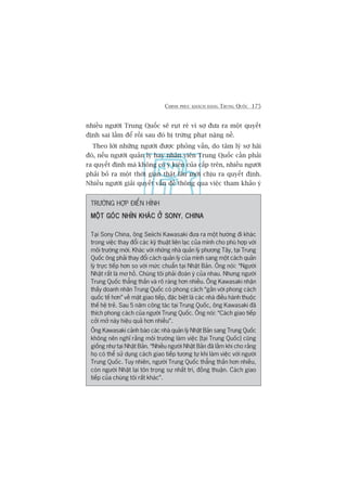 CHINH PHUÅC KHAÁCH HAÂNG TRUNG QUÖËC 175
nhiïìu ngûúâi Trung Quöëc seä ruåt reâ vò súå àûa ra möåt quyïët
àõnh sai lêìm àïí röìi sau àoá bõ trûâng phaåt nùång nïì.
Theo lúâi nhûäng ngûúâi àûúåc phoãng vêën, do têm lyá súå haäi
àoá, nïëu ngûúâi quaãn lyá hay nhên viïn Trung Quöëc cêìn phaãi
ra quyïët àõnh maâ khöng coá yá kiïn cuãa cêëp trïn, nhiïìu ngûúâi
phaãi boã ra möåt thúâi gian thêåt lêu múái chõu ra quyïët àõnh.
Nhiïìu ngûúâi giaãi quyïët vêën àïì thöng qua viïåc tham khaão yá
TRÛÚÂNG HÚÅP ÀIÏÍN HÒNH
MÖÅT GOÁC NHÒN KHAÁC ÚÃ SONYMÖÅT GOÁC NHÒN KHAÁC ÚÃ SONYMÖÅT GOÁC NHÒN KHAÁC ÚÃ SONYMÖÅT GOÁC NHÒN KHAÁC ÚÃ SONYMÖÅT GOÁC NHÒN KHAÁC ÚÃ SONY, CHINACHINACHINACHINACHINA
Taåi Sony China, öng Seiichi Kawasaki àûa ra möåt hûúáng ài khaác
trong viïåc thay àöíi caác kyä thuêåt liïn laåc cuãa mònh cho phuâ húåp vúái
möi trûúâng múái. Khaác vúái nhûäng nhaâ quaãn lyá phûúng Têy, taåi Trung
Quöëc öng phaãi thay àöíi caách quaãn lyá cuãa mònh sang möåt caách quaãn
lyá trûåc tiïëp hún so vúái mûác chuêín taåi Nhêåt Baãn. Öng noái: “Ngûúâi
Nhêåt rêët laâ mú höì. Chuáng töi phaãi àoaán yá cuãa nhau. Nhûng ngûúâi
Trung Quöëc thùèng thùæn vaâ roä raâng hún nhiïìu. Öng Kawasaki nhêån
thêëy doanh nhên Trung Quöëc coá phong caách “gêìn vúái phong caách
quöëc tïë hún” vïì mùåt giao tiïëp, àùåc biïåt laâ caác nhaâ àiïìu haânh thuöåc
thïë hïå treã. Sau 5 nùm cöng taác taåi Trung Quöëc, öng Kawasaki àaä
thñch phong caách cuãa ngûúâi Trung Quöëc. Öng noái: “Caách giao tiïëp
cúãi múã naây hiïåu quaã hún nhiïìu”.
Öng Kawasaki caãnh baáo caác nhaâ quaãn lyá Nhêåt Baãn sang Trung Quöëc
khöng nïn nghô rùçng möi trûúâng laâm viïåc [taåi Trung Quöëc] cuäng
giöëng nhû taåi Nhêåt Baãn. “Nhiïìu ngûúâi Nhêåt Baãn àaä lêìm khi cho rùçng
hoå coá thïí sûã duång caách giao tiïëp tûúng tûå khi laâm viïåc vúái ngûúâi
Trung Quöëc. Tuy nhiïn, ngûúâi Trung Quöëc thùèng thùæn hún nhiïìu,
coân ngûúâi Nhêåt laåi tön troång sûå nhêët trñ, àöìng thuêån. Caách giao
tiïëp cuãa chuáng töi rêët khaác”.
 