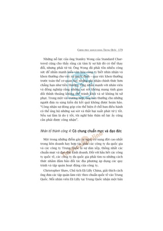 CHINH PHUÅC KHAÁCH HAÂNG TRUNG QUÖËC 179
Nhûäng nöî lûåc cuãa öng Stanley Wong cuãa Standard Char-
tered cuäng cho thêëy rùçng caái têm lyá súå haäi àoá coá thïí thay
àöíi, nhûng phaãi tûâ tûâ. Öng Wong àaä phaãi töën nhiïìu cöng
sûác àïí nhêën maånh kiïíu vùn hoáa cöng ty biïët nhòn nhêån vaâ
khen thûúãng cho viïåc ra quyïët àõnh – qua viïåc khen thûúãng
trûúác toaân thïí cú quan hay nhûäng ghi nhêån chñnh thûác hún
chùèng haån nhû tiïìn thûúãng. Öng nhêën maånh vúái nhên viïn
vaâ àöìng nghiïåp rùçng nhûäng sai soát khöng mang tñnh gian
döëi thónh thoaãng khöng thïí traánh khoãi vaâ seä khöng bõ xûã
phaåt. Trong möåt vaâi trûúâng húåp, öng ban thûúãng cho nhûäng
ngûúâi àûa ra saáng kiïën duâ kïët quaã khöng àûúåc hoaân haão.
“Cöng nhêån sûå àoáng goáp coân thïí hiïån úã chöî ban àiïìu haânh
coá thïí uãng höå nhûäng sai soát vaâ thêët baåi xuêët phaát tûâ yá töët.
Nïëu sai lêìm laâ do yá töët, töi nghô baãn thên nöî lûåc êëy cuäng
cêìn phaãi àûúåc cöng nhêån”.
Nhên töë thaânh cöng 4: Coá chung chuêín mûåc vaâ àaåo àûácCoá chung chuêín mûåc vaâ àaåo àûácCoá chung chuêín mûåc vaâ àaåo àûácCoá chung chuêín mûåc vaâ àaåo àûácCoá chung chuêín mûåc vaâ àaåo àûác
Möåt trong nhûäng àiïím gêy ra nguy cú xung àöåt cao nhêët
trong liïn doanh hay húåp taác giûäa caác cöng ty àa quöëc gia
vaâ caác cöng ty Trung Quöëc laâ sûå daân xïëp, thöëng nhêët caác
chuêín mûåc vaâ àaåo àûác kinh doanh. Àöëi vúái hêìu hïët caác cöng
ty quöëc tïë, caác cöng ty àa quöëc gia phaãi tòm ra nhûäng caách
thûác nhùçm àaãm baão àöëi taác àõa phûúng aáp duång caác quy
trònh vaâ têåp quaán hoaåt àöång cuãa cöng ty.
Christopher Shaw, Chuã tõch Eli Lilly China, giaãi thñch caách
öng àûa caác têåp quaán laâm viïåc theo chuêín quöëc tïë vaâo Trung
Quöëc. Möîi nhên viïn Eli Lilly taåi Trung Quöëc nhêån möåt baãn
 