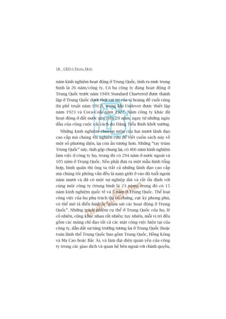 18 CEO ÚÃ TRUNG QUÖËC
nùm kinh nghiïåm hoaåt àöång úã Trung Quöëc, tñnh ra mûác trung
bònh laâ 26 nùm/cöng ty. Coá ba cöng ty àang hoaåt àöång úã
Trung Quöëc trûúác nùm 1949: Standard Chartered àûúåc thaânh
lêåp úã Trung Quöëc dûúái thúâi cai trõ cuãa võ hoaâng àïë cuöëi cuâng
(bõ phïë truêët nùm 1912), trong khi Unilever àûúåc thiïët lêåp
nùm 1923 vaâ Coca-Cola nùm 1927. Nùm cöng ty khaác àaä
hoaåt àöång úã àêët nûúác naây trïn 20 nùm, ngay tûâ nhûäng ngaây
àêìu cuãa cöng cuöåc caãi caách do Àùång Tiïíu Bònh khúãi xûúáng.
Nhûäng kinh nghiïåm chuyïn mön cuãa hai mûúi laänh àaåo
cao cêëp maâ chuáng töi nghiïn cûáu àïí viïët cuöën saách naây vïì
möåt söë phûúng diïån, laåi coân êën tûúång hún. Nhûäng “tay truâm
Trung Quöëc” naây, tñnh göåp chung laåi, coá 466 nùm kinh nghiïåm
laâm viïåc úã cöng ty hoå, trong àoá coá 294 nùm úã nûúác ngoaâi vaâ
105 nùm úã Trung Quöëc. Nïëu phaãi àûa ra möåt mêîu hònh töíng
húåp, bònh quên thò öng ta (têët caã nhûäng laänh àaåo cao cêëp
maâ chuáng töi phoãng vêën àïìu laâ nam giúái) úã vaâo àöå tuöíi ngoaâi
nùm mûúi vaâ àaä coá möåt sûå nghiïåp daâi vaâ rêët öín àõnh vúái
cuâng möåt cöng ty (trung bònh laâ 23 nùm), trong àoá coá 15
nùm kinh nghiïåm quöëc tïë vaâ 5 nùm úã Trung Quöëc. Thïí loaåi
cöng viïåc cuãa hoå phuå traách thò vö chûâng, cûåc kyâ phong phuá,
coá thïí mö taã àiïín hònh laâ “giaám saát caác hoaåt àöång úã Trung
Quöëc”. Nhûäng traách nhiïåm cuå thïí úã Trung Quöëc cuãa hoå, leä
cöë nhiïn, cuäng khaác nhau rêët nhiïìu; tuy nhiïn, möîi võ trñ àïìu
göìm caác maãng chó àaåo têët caã caác mùåt cöng viïåc hiïån taåi cuãa
cöng ty, dêîn dùæt sûå tùng trûúãng tûúng lai úã Trung Quöëc (hoùåc
toaân laänh thöí Trung Quöëc bao göìm Trung Quöëc, Höìng Köng
vaâ Ma Cao hoùåc Bùæc AÁ), vaâ laâm àaåi diïån quan yïëu cuãa cöng
ty trong caác giao dõch vaâ quan hïå bïn ngoaâi vúái chñnh quyïìn,
 