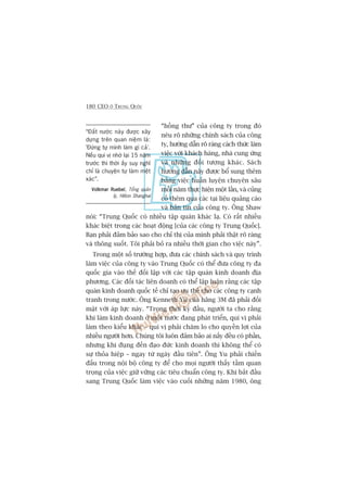 180 CEO ÚÃ TRUNG QUÖËC
“höìng thû” cuãa cöng ty trong àoá
nïu roä nhûäng chñnh saách cuãa cöng
ty, hûúáng dêîn roä raâng caách thûác laâm
viïåc vúái khaách haâng, nhaâ cung ûáng
vaâ nhûäng àöëi tûúång khaác. Saách
hûúáng dêîn naây àûúåc böí sung thïm
bùçng viïåc huêën luyïån chuyïn sêu
möîi nùm thûåc hiïån möåt lêìn, vaâ cuãng
cöë thïm qua caác taåi liïåu quaãng caáo
vaâ baãn tin cuãa cöng ty. Öng Shaw
noái: “Trung Quöëc coá nhiïìu têåp quaán khaác laå. Coá rêët nhiïìu
khaác biïåt trong caác hoaåt àöång [cuãa caác cöng ty Trung Quöëc].
Baån phaãi àaãm baão sao cho chó thõ cuãa mònh phaãi thêåt roä raâng
vaâ thöng suöët. Töi phaãi boã ra nhiïìu thúâi gian cho viïåc naây”.
Trong möåt söë trûúâng húåp, àûa caác chñnh saách vaâ quy trònh
laâm viïåc cuãa cöng ty vaâo Trung Quöëc coá thïí àûa cöng ty àa
quöëc gia vaâo thïë àöëi lêåp vúái caác têåp quaán kinh doanh àõa
phûúng. Caác àöëi taác liïn doanh coá thïí lêåp luêån rùçng caác têåp
quaán kinh doanh quöëc tïë chó taåo ûu thïë cho caác cöng ty caånh
tranh trong nûúác. Öng Kenneth Yu cuãa haäng 3M àaä phaãi àöëi
mùåt vúái aáp lûåc naây. “Trong thúâi kyâ àêìu, ngûúâi ta cho rùçng
khi laâm kinh doanh úã möåt nûúác àang phaát triïín, quñ võ phaãi
laâm theo kiïíu khaác – quñ võ phaãi chùm lo cho quyïìn lúåi cuãa
nhiïìu ngûúâi hún. Chuáng töi luön àaãm baão ai nêëy àïìu coá phêìn,
nhûng khi àuång àïën àaåo àûác kinh doanh thò khöng thïí coá
sûå thoãa hiïåp – ngay tûâ ngaây àêìu tiïn”. Öng Yu phaãi chiïën
àêëu trong nöåi böå cöng ty àïí cho moåi ngûúâi thêëy têìm quan
troång cuãa viïåc giûä vûäng caác tiïu chuêín cöng ty. Khi bùæt àêìu
sang Trung Quöëc laâm viïåc vaâo cuöëi nhûäng nùm 1980, öng
“Àêët nûúác naây àûúåc xêy
dûång trïn quan niïåm laâ:
'Àûâng tûå mònh laâm gò caã’.
Nïëu quñ võ nhúá laåi 15 nùm
trûúác thò thúâi êëy suy nghô
chó laâ chuyïån tûå laâm mïåt
xaác”.
Volkmar RuebelVolkmar RuebelVolkmar RuebelVolkmar RuebelVolkmar Ruebel, Töíng quaãn
lyá, Hilton Shanghai
 
