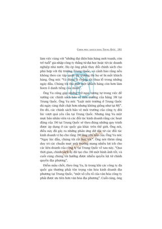 CHINH PHUÅC KHAÁCH HAÂNG TRUNG QUÖËC 181
laâm viïåc cuâng vúái “nhûäng àaåi diïån baán haâng múái toanh, coân
treã tuöíi” gia nhêåp cöng ty thùèng tûâ àaåi hoåc hoùåc tûâ caác doanh
nghiïåp nhaâ nûúác. Hoå eáp öng phaãi thay àöíi chñnh saách cho
phuâ húåp vúái thõ trûúâng Trung Quöëc, vaâ caãnh baáo rùçng nïëu
khöng theo caác têåp quaán thõ trûúâng thò hoå seä bõ mêët khaách
haâng. Öng noái: “Vaâ àuáng laâ chuáng töi thua löî trong nhûäng
ngaây àêìu. Chuáng töi thaâ mêët möåt khaách haâng coân hún laâm
hoen öë danh tiïëng cuãa mònh”.
Öng Yu cuäng gùåp nhûäng trúã ngaåi tûúng tûå trong viïåc àïì
xûúáng caác chñnh saách baão vïå möi trûúâng cuãa haäng 3M taåi
Trung Quöëc. Öng Yu noái: “Luêåt möi trûúâng úã Trung Quöëc
duâ ngaây caâng thùæt chùåt hún nhûng khöng giöëng nhû taåi Myä”.
Do àoá, caác chñnh saách baão vïå möi trûúâng cuãa cöng ty àöi
luác vûúåt quaá yïu cêìu taåi Trung Quöëc. Nhûng öng Yu möåt
mûåc baão nhên viïn vaâ caác àöëi taác kinh doanh rùçng caác hoaåt
àöång cuãa 3M taåi Trung Quöëc seä theo àuáng nhûäng quy trònh
àûúåc aáp duång úã caác quöëc gia khaác trïn thïë giúái. Öng noái,
àiïìu naây àaä gêy ra nhûäng phaãn ûáng dûä döåi tûâ caác àöëi taác
kinh doanh vò hoå cho rùçng 3M laäng phñ tiïìn cuãa. Öng Yu noái:
“Ngay luác àêìu, chuáng töi rêët bûåc tûác”. Öng noái thïm rùçng
duy trò caác chuêín mûåc möi trûúâng mang nhiïìu lúåi ñch cho
caác liïn doanh cuãa cöng ty taåi Trung Quöëc vïì sau naây. “Qua
thúâi gian, chñnh saách êëy àaä taåo cho 3M möåt hònh aãnh töët, vaâ
cuöëi cuâng chuáng töi hûúãng àûúåc nhiïìu quyïìn lúåi tûâ chñnh
quyïìn àõa phûúng”.
Àiïím mêëu chöët, theo öng Yu, laâ trong khi caác cöng ty àa
quöëc gia thûúâng phaãi tön troång vùn hoáa kinh doanh àõa
phûúng taåi Trung Quöëc, “möåt söë yïëu töë cuãa vùn hoáa cöng ty
phaãi àûúåc ûu tiïn hún vùn hoáa àõa phûúng”. Cuöëi cuâng, öng
 