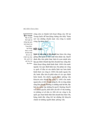 182 CEO ÚÃ TRUNG QUÖËC
cuäng nïu ra thaânh tñch hoaåt àöång cuãa 3M taåi
Trung Quöëc àïí laâm bùçng chûáng cho thêëy “baám
saát vaâo nhûäng chuêín mûåc cuãa cöng ty mònh
cuäng öín thoãa thöi”.
Kïët luêånKïët luêånKïët luêånKïët luêånKïët luêån
Quaãn lyá möåt cöng ty liïn doanhQuaãn lyá möåt cöng ty liïn doanhQuaãn lyá möåt cöng ty liïn doanhQuaãn lyá möåt cöng ty liïn doanhQuaãn lyá möåt cöng ty liïn doanh hay huân vöën cuäng
giöëng nhû quaãn lyá möåt cuöåc hön nhên vêåy. Quyïët
àõnh àêìu tiïn phaãi thûåc hiïån laâ xem mònh nïn
lêåp gia àònh (thaânh lêåp liïn doanh) hay söëng àöåc
thên (hoaåt àöång dûúái hònh thûác 100% vöën nûúác
ngoaâi). Caác quy àõnh hiïån nay cho pheáp caác cöng
ty quöëc tïë àêìu tû vaâo nhiïìu lônh vûåc hún dûúái
hònh thûác caác cöng ty 100% vöën nûúác ngoaâi. Do
àoá, bûúác àêìu tiïn laâ phaãi nùæm roä caác quy àõnh
hiïån haânh. Duâ nhiïìu ngûúâi àûúåc phoãng vêën
khuyïn nïn thaânh lêåp cöng ty 100% vöën nûúác
ngoaâi nïëu coá thïí vïì mùåt phaáp lyá, têët caã cöng nhêån
rùçng liïn doanh thûúâng coá nhûäng mùåt lúåi lúán, àùåc
biïåt laâ cung cêëp nhûäng bñ quyïët thûúng thuyïët
vúái chñnh quyïìn, hiïíu biïët chi tiïët vïì thõ trûúâng,
vaâ nhûäng cú súã sùén coá. Àöëi vúái caác cöng ty àa
quöëc gia choån hònh thûác liïn doanh hay huân vöën,
baãng dûúái àêy töíng kïët laåi nhûäng lúâi khuyïn
chñnh tûâ nhûäng ngûúâi àûúåc phoãng vêën.
Lúâi khuyïnLúâi khuyïnLúâi khuyïnLúâi khuyïnLúâi khuyïn
Mùåc duâ phaãi
thñch nghi vúái
nhûäng têåp quaán
kinh doanh cuãa
Trung Quöëc,
baån khöng
àûúåc coá thaái
àöå thoãa hiïåp
àöëi vúái caác
chuêín mûåc àaåo
àûác, giaá trõ vaâ
vùn hoáa cuãa
têåp àoaân.
 