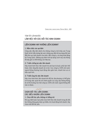 CHINH PHUÅC KHAÁCH HAÂNG TRUNG QUÖËC 183
TOÁM TÙÆT LÚÂI KHUYÏN
LAÂM VIÏÅC VÚÁI CAÁC ÀÖËI TAÁC KINH DOANHLAÂM VIÏÅC VÚÁI CAÁC ÀÖËI TAÁC KINH DOANHLAÂM VIÏÅC VÚÁI CAÁC ÀÖËI TAÁC KINH DOANHLAÂM VIÏÅC VÚÁI CAÁC ÀÖËI TAÁC KINH DOANHLAÂM VIÏÅC VÚÁI CAÁC ÀÖËI TAÁC KINH DOANH
LIÏN DOANH HAY KHÖNG LIÏN DOANH?LIÏN DOANH HAY KHÖNG LIÏN DOANH?LIÏN DOANH HAY KHÖNG LIÏN DOANH?LIÏN DOANH HAY KHÖNG LIÏN DOANH?LIÏN DOANH HAY KHÖNG LIÏN DOANH?
1. Nùæm chùæc caác qui àõnh1. Nùæm chùæc caác qui àõnh1. Nùæm chùæc caác qui àõnh1. Nùæm chùæc caác qui àõnh1. Nùæm chùæc caác qui àõnh
Cöng viïåc àêìu tiïn daânh cho nhûäng cöng ty múái nhaãy vaâo Trung
Quöëc laâ tòm hiïíu tûúâng têån xem nhûäng quy àõnh àoá aáp duång thïë naâo
àïën khu vûåc kinh doanh cuãa mònh, àïën cöng ty, vaâ vuâng hoaåt àöång
taåi Trung Quöëc. Nhûäng quy àõnh múái aáp duång caách nay saáu thaáng
thò bêy giúâ coá thïí khöng coân hiïåu lûåc.
2. YÁ kiïën chöëng laåi viïåc liïn doanh2. YÁ kiïën chöëng laåi viïåc liïn doanh2. YÁ kiïën chöëng laåi viïåc liïn doanh2. YÁ kiïën chöëng laåi viïåc liïn doanh2. YÁ kiïën chöëng laåi viïåc liïn doanh
Haäy traánh hònh thûác liïn doanh trûâ phi baån bõ buöåc phaãi laâm thïë
hoùåc chùæc rùçng liïn doanh seä coá lúåi. Caác cöng ty 100% vöën nûúác
ngoaâi thöng thûúâng hoaåt àöång àún giaãn hún, nhanh hún vaâ coá
hiïåu quaã hún.
3. YÁ kiïën uãng höå viïåc liïn doanh3. YÁ kiïën uãng höå viïåc liïn doanh3. YÁ kiïën uãng höå viïåc liïn doanh3. YÁ kiïën uãng höå viïåc liïn doanh3. YÁ kiïën uãng höå viïåc liïn doanh
Haäy choån hònh thûác liïn doanh khi àöëi taác àõa phûúng coá thïí giuáp
ñch trong viïåc quan hïå vúái chñnh quyïìn vaâ cung cêëp nhûäng thöng
tin vïì thõ trûúâng maâ möåt cöng ty 100% vöën nûúác ngoaâi khöng thïí
naâo coá àûúåc.
CHOÅN ÀÖËI TAÁC LIÏN DOANHCHOÅN ÀÖËI TAÁC LIÏN DOANHCHOÅN ÀÖËI TAÁC LIÏN DOANHCHOÅN ÀÖËI TAÁC LIÏN DOANHCHOÅN ÀÖËI TAÁC LIÏN DOANH,
CAÁC ÀIÏÌU KHOAÃN LIÏN DOANHCAÁC ÀIÏÌU KHOAÃN LIÏN DOANHCAÁC ÀIÏÌU KHOAÃN LIÏN DOANHCAÁC ÀIÏÌU KHOAÃN LIÏN DOANHCAÁC ÀIÏÌU KHOAÃN LIÏN DOANH
1. Choån àöëi taác yïëu1. Choån àöëi taác yïëu1. Choån àöëi taác yïëu1. Choån àöëi taác yïëu1. Choån àöëi taác yïëu, khöng coá tiïëng noáikhöng coá tiïëng noáikhöng coá tiïëng noáikhöng coá tiïëng noáikhöng coá tiïëng noái
Khi quy àõnh buöåc baån phaãi choån hònh thûác liïn doanh trong àoá àöëi
taác khöng àoáng goáp àûúåc gò nhiïìu cho hoaåt àöång kinh doanh, haäy
choån möåt àöëi taác yïëu.
 