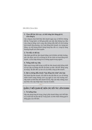 184 CEO ÚÃ TRUNG QUÖËC
2.2.2.2.2. Choån àöëi taác tñch cûåcChoån àöëi taác tñch cûåcChoån àöëi taác tñch cûåcChoån àöëi taác tñch cûåcChoån àöëi taác tñch cûåc, coá khaã nùng laâm tùng giaá trõcoá khaã nùng laâm tùng giaá trõcoá khaã nùng laâm tùng giaá trõcoá khaã nùng laâm tùng giaá trõcoá khaã nùng laâm tùng giaá trõ
cuãa cöng tycuãa cöng tycuãa cöng tycuãa cöng tycuãa cöng ty
Caác cöng ty choån hònh thûác liïn doanh ngaây nay coá thïí tòm nhûäng
àöëi taác Trung Quöëc coá thïí goáp phêìn vaâo viïåc àaåt nhûäng muåc tiïu
cuãa cöng ty bùçng caách cung cêëp nhûäng hiïíu biïët vïì möi trûúâng
kinh doanh àõa phûúng, caác hoaåt àöång kinh doanh, lûåc lûúång lao
àöång, vaâ möåt lûúång khaách haâng huâng hêåu sùén coá, cuâng kyä nùng
thûúng thuyïët vúái chñnh quyïìn.
3. Tòm hiïíu roä àöëi taác3. Tòm hiïíu roä àöëi taác3. Tòm hiïíu roä àöëi taác3. Tòm hiïíu roä àöëi taác3. Tòm hiïíu roä àöëi taác
Haäy àaánh giaá àöëi taác liïn doanh bùçng caách ài khaão saát hiïån trûúâng,
yïu cêìu àûúåc xem höì sú thöng tin vïì taâi chñnh vaâ hoaåt àöång kinh
doanh, vaâ thu thêåp thöng tin tûâ nhûäng ngûúâi trong ngaânh.
4. Thöëng nhêët muåc tiïu4. Thöëng nhêët muåc tiïu4. Thöëng nhêët muåc tiïu4. Thöëng nhêët muåc tiïu4. Thöëng nhêët muåc tiïu
Àiïìu quan troång nhêët laâ baån vaâ àöëi taác liïn doanh phaãi thöëng nhêët
vïì muåc tiïu vaâ nhûäng vêën àïì cêìn àûúåc ûu tiïn. Vêën àïì “àöìng saâng
dõ möång” àaä dêîn àïën sûå tan vúä cuãa nhiïìu cöng ty liïn doanh.
5. Àùåt ra nhûäng àiïìu khoaãn “húåp àöìng hön nhên” phuâ húåp5. Àùåt ra nhûäng àiïìu khoaãn “húåp àöìng hön nhên” phuâ húåp5. Àùåt ra nhûäng àiïìu khoaãn “húåp àöìng hön nhên” phuâ húåp5. Àùåt ra nhûäng àiïìu khoaãn “húåp àöìng hön nhên” phuâ húåp5. Àùåt ra nhûäng àiïìu khoaãn “húåp àöìng hön nhên” phuâ húåp
Khi thaânh lêåp liïn doanh, töët nhêët laâ nïn bùæt àêìu tûâ con söë khöng
nhùçm traánh mang nhûäng caách suy nghô cuä vaâo möi trûúâng múái.
Haäy traánh xa hònh thûác liïn doanh 50-50. Haäy cên nhùæc nhûäng choån
lûåa khaác nhû saáp nhêåp hoùåc mua laåi cöí phêìn.
QUAÃN LYÁ MÖËI QUAN HÏÅ GIÛÄA CAÁC ÀÖËI TAÁC LIÏN DOANHQUAÃN LYÁ MÖËI QUAN HÏÅ GIÛÄA CAÁC ÀÖËI TAÁC LIÏN DOANHQUAÃN LYÁ MÖËI QUAN HÏÅ GIÛÄA CAÁC ÀÖËI TAÁC LIÏN DOANHQUAÃN LYÁ MÖËI QUAN HÏÅ GIÛÄA CAÁC ÀÖËI TAÁC LIÏN DOANHQUAÃN LYÁ MÖËI QUAN HÏÅ GIÛÄA CAÁC ÀÖËI TAÁC LIÏN DOANH
1. Tin tûúãng nhau1. Tin tûúãng nhau1. Tin tûúãng nhau1. Tin tûúãng nhau1. Tin tûúãng nhau
Haäy xêy dûång loâng tin trong cöng ty liïn doanh bùçng caách thïí hiïån
roä yá muöën laâm ùn lêu daâi taåi Trung Quöëc vaâ nhòn nhêån nhûäng giaá trõ
àoáng goáp cuãa möîi bïn.
 