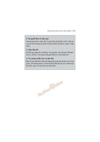 CHINH PHUÅC KHAÁCH HAÂNG TRUNG QUÖËC 185
2. Ra quyïët àõnh coá hiïåu quaã2. Ra quyïët àõnh coá hiïåu quaã2. Ra quyïët àõnh coá hiïåu quaã2. Ra quyïët àõnh coá hiïåu quaã2. Ra quyïët àõnh coá hiïåu quaã
Haäy khuyïën khñch nhên viïn Trung Quöëc phaát biïíu yá kiïën. Haäy taåo
ra möåt möi trûúâng trong àoá nhûäng sai lêìm khöng aác yá àûúåc chêëp
nhêån.
3. Giao tiïëp töët3. Giao tiïëp töët3. Giao tiïëp töët3. Giao tiïëp töët3. Giao tiïëp töët
Khi liïn laåc thöng tin vúái àöëi taác Trung Quöëc, haäy nhúá giûä “thïí diïån”
cho hoå. Àöi luác caách giao tiïëp giaán tiïëp toã ra hûäu hiïåu hún.
4. Coá chung chuêín mûåc vaâ àaåo àûác4. Coá chung chuêín mûåc vaâ àaåo àûác4. Coá chung chuêín mûåc vaâ àaåo àûác4. Coá chung chuêín mûåc vaâ àaåo àûác4. Coá chung chuêín mûåc vaâ àaåo àûác
Mùåc duâ baån phaãi thñch nghi vúái nhûäng têåp quaán kinh doanh cuãa Trung
Quöëc, baån khöng àûúåc coá thaái àöå thoãa hiïåp àöëi vúái caác chuêín mûåc
àaåo àûác, giaá trõ vaâ vùn hoáa cuãa têåp àoaân.
 