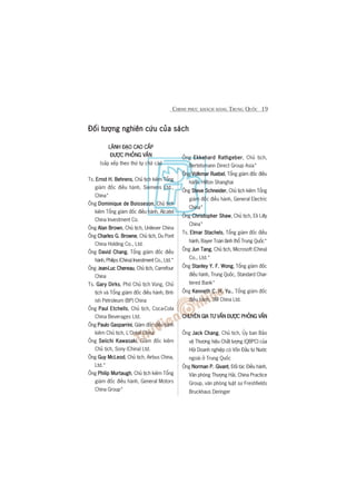 CHINH PHUÅC KHAÁCH HAÂNG TRUNG QUÖËC 19
Àöëi tûúång nghiïn cûáu cuãa saáchÀöëi tûúång nghiïn cûáu cuãa saáchÀöëi tûúång nghiïn cûáu cuãa saáchÀöëi tûúång nghiïn cûáu cuãa saáchÀöëi tûúång nghiïn cûáu cuãa saách
LAÄNH ÀAÅO CAO CÊËPLAÄNH ÀAÅO CAO CÊËPLAÄNH ÀAÅO CAO CÊËPLAÄNH ÀAÅO CAO CÊËPLAÄNH ÀAÅO CAO CÊËP
ÀÛÚÅC PHOÃNG VÊËNÀÛÚÅC PHOÃNG VÊËNÀÛÚÅC PHOÃNG VÊËNÀÛÚÅC PHOÃNG VÊËNÀÛÚÅC PHOÃNG VÊËN
(sùæp xïëp theo thûá tûå chûä caái)
Ts. Ernst H. BehrensErnst H. BehrensErnst H. BehrensErnst H. BehrensErnst H. Behrens, Chuã tõch kiïm Töíng
giaám àöëc àiïìu haânh, Siemens Ltd.,
China*
Öng Dominique de BoissesonDominique de BoissesonDominique de BoissesonDominique de BoissesonDominique de Boisseson, Chuã tõch
kiïm Töíng giaám àöëc àiïìu haânh, Alcatel
China Investment Co.
Öng Alan BrownAlan BrownAlan BrownAlan BrownAlan Brown, Chuã tõch, Unilever China
Öng Charles G. BrowneCharles G. BrowneCharles G. BrowneCharles G. BrowneCharles G. Browne, Chuã tõch, Du Pont
China Holding Co., Ltd.
Öng David ChangDavid ChangDavid ChangDavid ChangDavid Chang, Töíng giaám àöëc àiïìu
haânh, Philips (China) Investment Co., Ltd.*
Öng Jean-Luc Chereauean-Luc Chereauean-Luc Chereauean-Luc Chereauean-Luc Chereau, Chuã tõch, Carrefour
China
Ts. Gary DirksGary DirksGary DirksGary DirksGary Dirks, Phoá Chuã tõch Vuâng, Chuã
tõch vaâ Töíng giaám àöëc àiïìu haânh, Brit-
ish Petroleum (BP) China
Öng Paul EtchellsPaul EtchellsPaul EtchellsPaul EtchellsPaul Etchells, Chuã tõch, Coca-Cola
China Beverages Ltd.
Öng Paulo GasparriniPaulo GasparriniPaulo GasparriniPaulo GasparriniPaulo Gasparrini, Giaám àöëc àiïìu haânh
kiïm Chuã tõch, L’Oreáal China
Öng Seiichi KawasakiSeiichi KawasakiSeiichi KawasakiSeiichi KawasakiSeiichi Kawasaki, Giaám àöëc kiïm
Chuã tõch, Sony (China) Ltd.
Öng Guy McLeodGuy McLeodGuy McLeodGuy McLeodGuy McLeod, Chuã tõch, Airbus China,
Ltd.*
Öng Philip MurtaughPhilip MurtaughPhilip MurtaughPhilip MurtaughPhilip Murtaugh, Chuã tõch kiïm Töíng
giaám àöëc àiïìu haânh, General Motors
China Group*
Öng Ekkehard RathgeberEkkehard RathgeberEkkehard RathgeberEkkehard RathgeberEkkehard Rathgeber, Chuã tõch,
Bertelsmann Direct Group Asia*
Öng Volkmar RuebelVolkmar RuebelVolkmar RuebelVolkmar RuebelVolkmar Ruebel, Töíng giaám àöëc àiïìu
haânh, Hilton Shanghai
Öng Steve SchneiderSteve SchneiderSteve SchneiderSteve SchneiderSteve Schneider, Chuã tõch kiïm Töíng
giaám àöëc àiïìu haânh, General Electric
China*
Öng Christopher ShawChristopher ShawChristopher ShawChristopher ShawChristopher Shaw, Chuã tõch, Eli Lilly
China*
Ts. Elmar StachelsElmar StachelsElmar StachelsElmar StachelsElmar Stachels, Töíng giaám àöëc àiïìu
haânh, Bayer Toaân laänh thöí Trung Quöëc*
Öng Jun TangJun TangJun TangJun TangJun Tang, Chuã tõch, Microsoft (China)
Co., Ltd.*
Öng Stanley Y. F. WongStanley Y. F. WongStanley Y. F. WongStanley Y. F. WongStanley Y. F. Wong, Töíng giaám àöëc
àiïìu haânh, Trung Quöëc, Standard Char-
tered Bank*
Öng Kenneth C. H. Yu.Kenneth C. H. Yu.Kenneth C. H. Yu.Kenneth C. H. Yu.Kenneth C. H. Yu., Töíng giaám àöëc
àiïìu haânh, 3M China Ltd.
CHUYÏN GIA TÛ VÊËN ÀÛÚÅC PHOÃNG VÊËNCHUYÏN GIA TÛ VÊËN ÀÛÚÅC PHOÃNG VÊËNCHUYÏN GIA TÛ VÊËN ÀÛÚÅC PHOÃNG VÊËNCHUYÏN GIA TÛ VÊËN ÀÛÚÅC PHOÃNG VÊËNCHUYÏN GIA TÛ VÊËN ÀÛÚÅC PHOÃNG VÊËN
Öng Jack ChangJack ChangJack ChangJack ChangJack Chang, Chuã tõch, UÃy ban Baão
vïå Thûúng hiïåu Chêët lûúång (QBPC) cuãa
Höåi Doanh nghiïåp coá Vöën Àêìu tû Nûúác
ngoaâi úã Trung Quöëc
Öng Norman P. GivantNorman P. GivantNorman P. GivantNorman P. GivantNorman P. Givant, Àöëi taác Àiïìu haânh,
Vùn phoâng Thûúång Haãi, China Practice
Group, vùn phoâng luêåt sû Freshfields
Bruckhaus Deringer
 