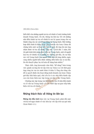 190 CEO ÚÃ TRUNG QUÖËC
hiïíu biïët cuãa nhûäng ngûúâi taåi truå súã chñnh vïì möi trûúâng kinh
doanh Trung Quöëc. Do àoá, thöng tin liïn laåc töët vúái nhûäng
nhaâ àiïìu haânh taåi truå súã chñnh laâ cûåc kyâ quan troång cho sûå
thaânh cöng cuãa caác cú súã hoaåt àöång taåi Trung Quöëc. Möåt trûúâng
húåp àiïín hònh laâ haäng Sony. Öng Seiichi cuãa Sony China àaä
chûáng kiïën möåt sûå thay àöíi lúán vïì mûác àöå uãng höå maâ öng
nhêån àûúåc tûâ truå súã chñnh. Öng noái: “Caách àêy 5 nùm, khi
töi giaãi trònh khaã nùng phaát triïín taåi Trung Quöëc, möåt söë ngûúâi
[taåi truå súã chñnh] toã ra lûúäng lûå. Nhûng giúâ àêy, do sûå tiïëp
xuác vúái Trung Quöëc cuãa ngûúâi Nhêåt Baãn àaä tùng nhiïìu, ngaây
caâng nhiïìu ngûúâi hiïíu àûúåc nhûäng diïîn biïën xaãy ra taåi àêy.
Do àoá thuyïët phuåc hoå trúã nïn dïî daâng hún nhiïìu.”
Thûåc chêët, öng Kawasaki caãm thêëy “dïî daâng” hún trong
viïåc giaânh sûå uãng höå tûâ cêëp trïn taåi Tokyo so vúái thúâi gian
öng cöng taác taåi caác nûúác khaác úã chêu AÁ. Öng cho rùçng vêën
àïì ra quyïët àõnh cho hoaåt àöång kinh doanh cuãa Sony China
giúâ àêy khaá hiïåu quaã, chuã yïëu laâ vò caác nhaâ àiïìu haânh cêëp
cao cuãa Sony hiïån nay têåp trung sûå chuá yá vaâo Trung Quöëc.
Chûúng naây têåp trung vaâo lúâi khuyïn cuãa 28 nhaâ àiïìu haânh
vaâ cöë vêën taåi Trung Quöëc vïì viïåc thiïët lêåp sûå giao tiïëp hûäu
hiïåu vúái truå súã chñnh.
Nhûäng thaách thûác vïì thöng tin liïn laåcNhûäng thaách thûác vïì thöng tin liïn laåcNhûäng thaách thûác vïì thöng tin liïn laåcNhûäng thaách thûác vïì thöng tin liïn laåcNhûäng thaách thûác vïì thöng tin liïn laåc
Nhûäng nhaâ àiïìu haânhNhûäng nhaâ àiïìu haânhNhûäng nhaâ àiïìu haânhNhûäng nhaâ àiïìu haânhNhûäng nhaâ àiïìu haânh laâm viïåc taåi Trung Quöëc phaãi àöëi mùåt
vúái ba trúã ngaåi chñnh vïì viïåc liïn laåc vúái cêëp trïn taåi quï nhaâ
(Xem Hònh 4.1.):
 