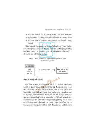 CHINH PHUÅC KHAÁCH HAÂNG TRUNG QUÖËC 191
HÒNH 4.1 Nhûäng thaách thûác vïì thöng tin liïn laåc giûäa truå súã chñnh
vaâ chi nhaánh Trung Quöëc
Àaánh mêët cú höåiÀaánh mêët cú höåiÀaánh mêët cú höåiÀaánh mêët cú höåiÀaánh mêët cú höåi
kinh doanhkinh doanhkinh doanhkinh doanhkinh doanh
Ra quyïët àõnh chêåm
Sûå caách biïåtSûå caách biïåtSûå caách biïåtSûå caách biïåtSûå caách biïåt
Sûå caách biïåt vïì àõa lyá (bao göìm sûå khaác biïåt muái giúâ)
Sûå caách biïåt vïì thöng tin (thiïëu hiïíu biïët vïì Trung Quöëc)
Sûå caách biïåt vïì vùn hoáa (quan niïåm sai lêìm vïì Trung
Quöëc)
Theo lúâi giaãi thñch cuãa caác nhaâ àiïìu haânh taåi Trung Quöëc,
nïëu khöng khùæc phuåc, nhûäng trúã ngaåi naây coá thïí gêy phûúng
haåi hoùåc thêåm chñ laâm huãy hoaåi caác hoaåt àöång cuãa cöng ty
àa quöëc gia taåi Trung Quöëc.
Sûå caách biïåt vïì àõa lyáSûå caách biïåt vïì àõa lyáSûå caách biïåt vïì àõa lyáSûå caách biïåt vïì àõa lyáSûå caách biïåt vïì àõa lyá
Chó thûåc tïë àún giaãn laâ àûúåc àùåt úã võ trñ caách xa nhûäng
ngûúâi ra quyïët àõnh choáp bu trong têåp àoaân àïën nûãa voâng
traái àêët cuäng àaä àùåt ra nhiïìu thaách thûác khöng thïí traánh
khoãi. Chuã tõch Du Pont China Charles Browne cho rùçng öng
vaâ àöåi nguä nhên viïn cuãa mònh àöi luác bêët àöìng yá kiïën vúái
truå súã chñnh chó vò “chuáng töi úã àêy vaâ hiïíu roä hún nhûäng
diïîn biïën cuãa àêët nûúác naây”. Öng noái rùçng nhûäng ruãi ro hoùåc
cú höåi mang tñnh cêëp baách taåi Trung Quöëc coá thïí xa vúâi vaâ
khöng quan troång àöëi vúái ban laänh àaåo cêëp cao taåi Pittsburg
Àõa lyá
Thöng tin
Vùn hoáa
→⎯
 