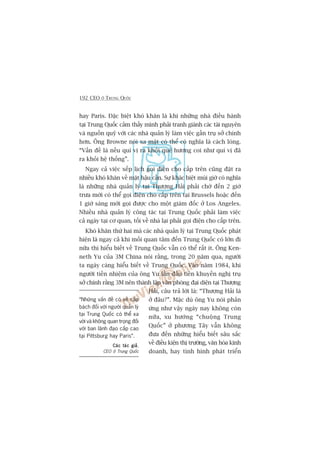 192 CEO ÚÃ TRUNG QUÖËC
hay Paris. Àùåc biïåt khoá khùn laâ khi nhûäng nhaâ àiïìu haânh
taåi Trung Quöëc caãm thêëy mònh phaãi tranh giaânh caác taâi nguyïn
vaâ nguöìn quyä vúái caác nhaâ quaãn lyá laâm viïåc gêìn truå súã chñnh
hún. Öng Browne noái xa mùåt coá thïí coá nghôa laâ caách loâng.
“Vêën àïì laâ nïëu quñ võ ra khoãi quï hûúng coi nhû quñ võ àaä
ra khoãi hïå thöëng”.
Ngay caã viïåc xïëp lõch goåi àiïån cho cêëp trïn cuäng àùåt ra
nhiïìu khoá khùn vïì mùåt hêåu cêìn. Sûå khaác biïåt muái giúâ coá nghôa
laâ nhûäng nhaâ quaãn lyá taåi Thûúång Haãi phaãi chúâ àïën 2 giúâ
trûa múái coá thïí goåi àiïån cho cêëp trïn taåi Brussels hoùåc àïën
1 giúâ saáng múái goåi àûúåc cho möåt giaám àöëc úã Los Angeles.
Nhiïìu nhaâ quaãn lyá cöng taác taåi Trung Quöëc phaãi laâm viïåc
caã ngaây taåi cú quan, töëi vïì nhaâ laåi phaãi goåi àiïån cho cêëp trïn.
Khoá khùn thûá hai maâ caác nhaâ quaãn lyá taåi Trung Quöëc phaát
hiïån laâ ngay caã khi möëi quan têm àïën Trung Quöëc coá lúán ài
nûäa thò hiïíu biïët vïì Trung Quöëc vêîn coá thïí rêët ñt. Öng Ken-
neth Yu cuãa 3M China noái rùçng, trong 20 nùm qua, ngûúâi
ta ngaây caâng hiïíu biïët vïì Trung Quöëc. Vaâo nùm 1984, khi
ngûúâi tiïìn nhiïåm cuãa öng Yu lêìn àêìu tiïn khuyïën nghõ truå
súã chñnh rùçng 3M nïn thaânh lêåp vùn phoâng àaåi diïån taåi Thûúång
Haãi, cêu traã lúâi laâ: “Thûúång Haãi laâ
úã àêu?”. Mùåc duâ öng Yu noái phaãn
ûáng nhû vêåy ngaây nay khöng coân
nûäa, xu hûúáng “chuöång Trung
Quöëc” úã phûúng Têy vêîn khöng
àûa àïën nhûäng hiïíu biïët sêu sùæc
vïì àiïìu kiïån thõ trûúâng, vùn hoáa kinh
doanh, hay tònh hònh phaát triïín
“Nhûäng vêën àïì coá veã cêëp
baách àöëi vúái ngûúâi quaãn lyá
taåi Trung Quöëc coá thïí xa
vúâi vaâ khöng quan troång àöëi
vúái ban laänh àaåo cêëp cao
taåi Pittsburg hay Paris”.
Caác taác giaãCaác taác giaãCaác taác giaãCaác taác giaãCaác taác giaã,
CEO úã Trung Quöëc
 
