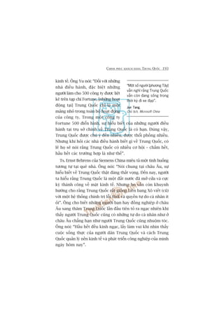 CHINH PHUÅC KHAÁCH HAÂNG TRUNG QUÖËC 193
kinh tïë. Öng Yu noái: “Àöëi vúái nhûäng
nhaâ àiïìu haânh, àùåc biïåt nhûäng
ngûúâi laâm cho 500 cöng ty àûúåc liïåt
kï trïn taåp chñ Fortune, [nhûäng hoaåt
àöång taåi] Trung Quöëc chó laâ möåt
maãng nhoã trong toaân böå hoaåt àöång
cuãa cöng ty. Trong möåt cöng ty
Fortune 500 àiïín hònh, sûå hiïíu biïët cuãa nhûäng ngûúâi àiïìu
haânh taåi truå súã chñnh vïì Trung Quöëc laâ coá haån. Àuáng vêåy,
Trung Quöëc àûúåc chuá yá àïën nhiïìu, àûúåc thöíi phöìng nhiïìu.
Nhûng khi hoãi caác nhaâ àiïìu haânh biïët gò vïì Trung Quöëc, coá
leä hoå seä noái rùçng Trung Quöëc coá nhiïìu cú höåi – chêëm hïët,
hêìu hïët caác trûúâng húåp laâ nhû thïë”.
Ts. Ernst Behrens cuãa Siemens China miïu taã möåt tònh huöëng
tûúng tûå taåi quï nhaâ. Öng noái: “Noái chung taåi chêu Êu, sûå
hiïíu biïët vïì Trung Quöëc thêåt àaáng thêët voång. Àïën nay, ngûúâi
ta hiïíu rùçng Trung Quöëc laâ möåt àêët nûúác àaä múã cûãa vaâ cûåc
kyâ thaânh cöng vïì mùåt kinh tïë. Nhûng hoå vêîn coân khuynh
hûúáng cho rùçng Trung Quöëc rêët giöëng Liïn bang Xö viïët (cuä)
vúái möåt hïå thöëng chñnh trõ löîi thúâi vaâ quyïìn tûå do caá nhên ñt
oãi”. Öng cho biïët nhûäng ngûúâi baån hay àöìng nghiïåp úã chêu
Êu sang thùm Trung Quöëc lêìn àêìu tiïn toã ra ngaåc nhiïn khi
thêëy ngûúâi Trung Quöëc cuäng coá nhûäng tûå do caá nhên nhû úã
chêu Êu chùèng haån nhû ngûúâi Trung Quöëc cuäng nhuöåm toác.
Öng noái: “Hêìu hïët àïìu kinh ngaåc, lêëy laâm vui khi nhòn thêëy
cuöåc söëng thûåc cuãa ngûúâi dên Trung Quöëc vaâ caách Trung
Quöëc quaãn lyá nïìn kinh tïë vaâ phaát triïín cöng nghiïåp cuãa mònh
ngaây höm nay”.
“Möåt söë ngûúâi [phûúng Têy]
vêîn nghô rùçng Trung Quöëc
vêîn coân àang söëng trong
thúâi kyâ ài xe àaåp”.
Jun TangJun TangJun TangJun TangJun Tang,
Chuã tõch, Microsoft China
 