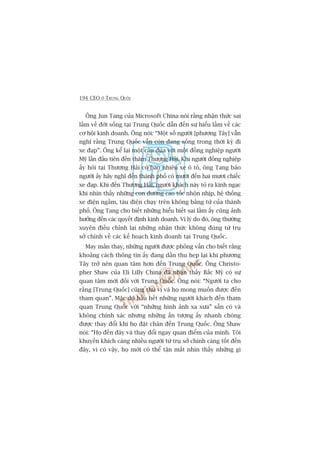 194 CEO ÚÃ TRUNG QUÖËC
Öng Jun Tang cuãa Microsoft China noái rùçng nhêån thûác sai
lêìm vïì àúâi söëng taåi Trung Quöëc dêîn àïën sûå hiïíu lêìm vïì caác
cú höåi kinh doanh. Öng noái: “Möåt söë ngûúâi [phûúng Têy] vêîn
nghô rùçng Trung Quöëc vêîn coân àang söëng trong thúâi kyâ ài
xe àaåp”. Öng kïí laåi möåt cêu àuâa vúái möåt àöìng nghiïåp ngûúâi
Myä lêìn àêìu tiïn àïën thùm Thûúång Haãi. Khi ngûúâi àöìng nghiïåp
êëy hoãi taåi Thûúång Haãi coá bao nhiïu xe ö tö, öng Tang baão
ngûúâi êëy haäy nghô àïën thaânh phöë coá mûúâi àïën hai mûúi chiïëc
xe àaåp. Khi àïën Thûúång Haãi, ngûúâi khaách naây toã ra kinh ngaåc
khi nhòn thêëy nhûäng con àûúâng cao töëc nhöån nhõp, hïå thöëng
xe àiïån ngêìm, taâu àiïån chaåy trïn khöng bùçng tûâ cuãa thaânh
phöë. Öng Tang cho biïët nhûäng hiïíu biïët sai lêìm êëy cuäng aãnh
hûúãng àïën caác quyïët àõnh kinh doanh. Vò lyá do àoá, öng thûúâng
xuyïn àiïìu chónh laåi nhûäng nhêån thûác khöng àuáng tûâ truå
súã chñnh vïì caác kïë hoaåch kinh doanh taåi Trung Quöëc.
May mùæn thay, nhûäng ngûúâi àûúåc phoãng vêën cho biïët rùçng
khoaãng caách thöng tin êëy àang dêìn thu heåp laåi khi phûúng
Têy trúã nïn quan têm hún àïën Trung Quöëc. Öng Christo-
pher Shaw cuãa Eli Lilly China àaä nhêån thêëy Bùæc Myä coá sûå
quan têm múái àöëi vúái Trung Quöëc. Öng noái: “Ngûúâi ta cho
rùçng [Trung Quöëc] cuäng thuá võ vaâ hoå mong muöën àûúåc àïën
tham quan”. Mùåc duâ hêìu hïët nhûäng ngûúâi khaách àïën tham
quan Trung Quöëc vúái “nhûäng hònh aãnh xa xûa” sùén coá vaâ
khöng chñnh xaác nhûng nhûäng êën tûúång êëy nhanh choáng
àûúåc thay àöíi khi hoå àùåt chên àïën Trung Quöëc. Öng Shaw
noái: “Hoå àïën àêy vaâ thay àöíi ngay quan àiïím cuãa mònh. Töi
khuyïën khñch caâng nhiïìu ngûúâi tûâ truå súã chñnh caâng töët àïën
àêy, vò coá vêåy, hoå múái coá thïí têån mùæt nhòn thêëy nhûäng gò
 
