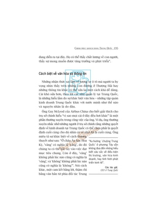 CHINH PHUÅC KHAÁCH HAÂNG TRUNG QUÖËC 195
àang diïîn ra taåi àêy. Hoå coá thïí thêëy chêët lûúång vïì con ngûúâi,
thêëy sûå mong muöën àûúåc tùng trûúãng vaâ phaát triïín”.
Caách biïåt vïì vùn hoáa vaâ thöng tinCaách biïåt vïì vùn hoáa vaâ thöng tinCaách biïåt vïì vùn hoáa vaâ thöng tinCaách biïåt vïì vùn hoáa vaâ thöng tinCaách biïåt vïì vùn hoáa vaâ thöng tin
Nhûäng nhêån thûác sai lêìm vïì lûúång xe ö tö maâ ngûúâi ta hy
voång nhòn thêëy trïn nhûäng con àûúâng úã Thûúång Haãi hay
nhûäng thöng tin khaác coá thïí sûãa laåi möåt caách khaá dïî daâng.
Caái khoá sûãa hún, theo lúâi caác nhaâ quaãn lyá taåi Trung Quöëc,
laâ nhûäng hiïíu lêìm do sûå khaác biïåt vùn hoáa – nhûäng têåp quaán
kinh doanh Trung Quöëc khaác vúái nûúác mònh nhû thïë naâo
vaâ nguyïn nhên laâ do àêu.
Öng Guy McLeod cuãa Airbus China cho biïët giaãi thñch cho
truå súã chñnh hiïíu “vò sao moåi caái úã àêy àïìu húi khaác” laâ möåt
phêìn thûúâng xuyïn trong cöng viïåc cuãa öng. Vñ duå, öng thûúâng
xuyïn nhùæc nhúã nhûäng ngûúâi úã truå súã chñnh rùçng nhûäng quyïët
àõnh vïì kinh doanh taåi Trung Quöëc coá thïí chûa phaãi laâ quyïët
àõnh cuöëi cuâng cho duâ nhòn coá veã nhû àaä laâ cuöëi cuâng. Öng
miïu taã sûå khaác biïåt vïì caách thûúng
thuyïët nhû sau: “ÚÃ chêu Êu hay Hoa
Kyâ, 'vêng’ coá nghôa laâ 'vêng’, do àoá
chuáng ta coá thïí bùæt tay vaâo viïåc àaåt
muåc tiïu chung. Coân úã àêy, 'vêng’
khöng phaãi luác naâo cuäng coá nghôa laâ
'vêng’, vaâ 'khöng’ khöng phaãi luác naâo
cuäng coá nghôa laâ 'khöng’”. Noái caách
khaác, möåt cam kïët bùçng lúâi, thêåm chñ
bùçng vùn baãn tûâ phña àöëi taác Trung
“Xu hûúáng ‘chuöång Trung
Quöëc’ úã phûúng Têy vêîn
khöng àûa àïën nhûäng hiïíu
biïët sêu sùæc vïì àiïìu kiïån
thõ trûúâng, vùn hoáa kinh
doanh, hay tònh hònh phaát
triïín kinh tïë”.
Caác taác giaãCaác taác giaãCaác taác giaãCaác taác giaãCaác taác giaã,
CEO úã Trung Quöëc
 
