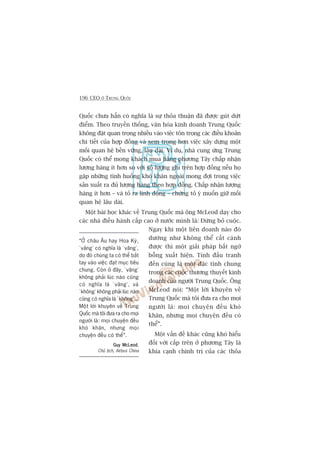 196 CEO ÚÃ TRUNG QUÖËC
Quöëc chûa hùèn coá nghôa laâ sûå thoãa thuêån àaä àûúåc guát dûát
àiïím. Theo truyïìn thöëng, vùn hoáa kinh doanh Trung Quöëc
khöng àùåt quan troång nhiïìu vaâo viïåc tön troång caác àiïìu khoaãn
chi tiïët cuãa húåp àöìng vaâ xem troång hún viïåc xêy dûång möåt
möëi quan hïå bïìn vûäng, lêu daâi. Vñ duå, nhaâ cung ûáng Trung
Quöëc coá thïí mong khaách mua haâng phûúng Têy chêëp nhêån
lûúång haâng ñt hún so vúái söë lûúång ghi trïn húåp àöìng nïëu hoå
gùåp nhûäng tònh huöëng khoá khùn ngoaâi mong àúåi trong viïåc
saãn xuêët ra àuã lûúång haâng theo húåp àöìng. Chêëp nhêån lûúång
haâng ñt hún – vaâ toã ra linh àöång – chûáng toã yá muöën giûä möëi
quan hïå lêu daâi.
Möåt baâi hoåc khaác vïì Trung Quöëc maâ öng McLeod daåy cho
caác nhaâ àiïìu haânh cêëp cao úã nûúác mònh laâ: Àûâng boã cuöåc.
Ngay khi möåt liïn doanh naâo àoá
dûúâng nhû khöng thïí cêët caánh
àûúåc thò möåt giaãi phaáp bêët ngúâ
böîng xuêët hiïån. Tñnh àêëu tranh
àïën cuâng laâ möåt àùåc tñnh chung
trong caác cuöåc thûúng thuyïët kinh
doanh cuãa ngûúâi Trung Quöëc. Öng
McLeod noái: “Möåt lúâi khuyïn vïì
Trung Quöëc maâ töi àûa ra cho moåi
ngûúâi laâ: moåi chuyïån àïìu khoá
khùn, nhûng moåi chuyïån àïìu coá
thïí”.
Möåt vêën àïì khaác cuäng khoá hiïíu
àöëi vúái cêëp trïn úã phûúng Têy laâ
khña caånh chñnh trõ cuãa caác thoãa
“ÚÃ chêu Êu hay Hoa Kyâ,
‘vêng’ coá nghôa laâ ‘vêng’,
do àoá chuáng ta coá thïí bùæt
tay vaâo viïåc àaåt muåc tiïu
chung. Coân úã àêy, ‘vêng’
khöng phaãi luác naâo cuäng
coá nghôa laâ ‘vêng’, vaâ
‘khöng’ khöng phaãi luác naâo
cuäng coá nghôa laâ ‘khöng’...
Möåt lúâi khuyïn vïì Trung
Quöëc maâ töi àûa ra cho moåi
ngûúâi laâ: moåi chuyïån àïìu
khoá khùn, nhûng moåi
chuyïån àïìu coá thïí”.
Guy McLeodGuy McLeodGuy McLeodGuy McLeodGuy McLeod,
Chuã tõch, Airbus China
 