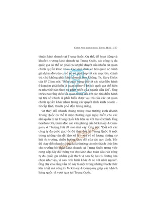 CHINH PHUÅC KHAÁCH HAÂNG TRUNG QUÖËC 197
thuêån kinh doanh taåi Trung Quöëc. Cuå thïí, àïí hoaåt àöång vaâ
khuïëch trûúng kinh doanh taåi Trung Quöëc, caác cöng ty àa
quöëc gia coá thïí seä phaãi coá sûå phï duyïåt cuãa nhiïìu cú quan
chñnh quyïìn khaác nhau. Caác viïn chûác coá liïn quan seä àaánh
giaá dûå aán àoá trïn cú súã noá coá phuâ húåp vúái caác muåc tiïu chñnh
trõ, chûá khöng phaãi kinh doanh, hay khöng. Ts. Gary Dirks
cuãa BP China noái: “Àiïìu quan troång àöëi vúái caác nhaâ àiïìu haânh
úã London phaãi hiïíu laâ quan niïåm vïì lúåi ñch quöëc gia thïí hiïån
ra nhû thïë naâo theo sûå phaát triïín cuãa ngaânh dêìu khñ”. Öng
Dirks noái rùçng àiïìu töëi quan troång àöëi vúái caác nhaâ àiïìu haânh
taåi truå súã chñnh laâ phaãi hiïíu àûúåc vai troâ cuãa caác cú quan
chñnh quyïìn khaác nhau trong caác quyïët àõnh kinh doanh –
tûâ cêëp tónh, thaânh phöë àïën trung ûúng.
Sûå thay àöíi nhanh choáng trong möi trûúâng kinh doanh
Trung Quöëc coá thïí laâ möåt chûúáng ngaåi nguy hiïím cho caác
nhaâ quaãn lyá taåi Trung Quöëc khi liïn laåc vúái truå súã chñnh. Öng
Gordon Orr, Giaám àöëc caác vùn phoâng cuãa McKinsey & Com-
pany úã Thûúång Haãi àaä noái nhû vêåy. Öng noái: “Àöëi vúái caác
cöng ty àa quöëc gia, töëc àöå thay àöíi taåi Trung Quöëc laâ möåt
trong nhûäng vêën àïì khoá xûã lyá – xeát vïì söë lûúång nhûäng cú
höåi thõ trûúâng, chiïìu hûúáng thay àöíi cuãa caác quy àõnh. Töëc
àöå thay àöíi nhanh coá nghôa laâ thûúâng coá möåt thaách thûác lúán
cho trûúãng böå phêån kinh doanh taåi Trung Quöëc trong viïåc
cung cêëp àêìy àuã thöng tin cho laänh àaåo toaân cêìu cuãa cöng
ty àa quöëc gia nhùçm giaãi thñch vò sao hoå laåi coá nhûäng lûåa
choån nhû vêåy, vò sao tònh hònh khaác ài so vúái nùm ngoaái”.
Öng Orr cho rùçng vêën àïì naây laâ möåt trong nhûäng thaách thûác
lúán nhêët maâ cöng ty McKinsey & Company giuáp caác khaách
haâng quöëc tïë vûúåt qua taåi Trung Quöëc.
 