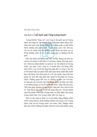 202 CEO ÚÃ TRUNG QUÖËC
Giai àoaån 2: Tuöíi thanh xuên (Tùng trûúãng nhanh)Tuöíi thanh xuên (Tùng trûúãng nhanh)Tuöíi thanh xuên (Tùng trûúãng nhanh)Tuöíi thanh xuên (Tùng trûúãng nhanh)Tuöíi thanh xuên (Tùng trûúãng nhanh)
Trong thúâi kyâ “tùng voåt”, caác cöng ty àa quöëc gia taåi Trung
Quöëc múã röång caác chi nhaánh bùçng caách thuï thïm nhên viïn,
tùng saãn xuêët, xêm nhêåp nhûäng thõ trûúâng múái, vaâ giúái thiïåu
thïm nhûäng saãn phêím múái. ÚÃ giai àoaån naây, viïåc liïn laåc
vúái truå súã chñnh àoâi hoãi nhiïìu ngûúâi tham gia hún, taåo ra
thïm nhûäng chûác vuå vaâ coá khaã nùng gêy ra nhûäng vêën àïì
múái.
Möåt mö hònh tiïu biïíu cho viïåc cú cêëu thöng tin liïn laåc
vúái truå súã chñnh coá thïí thêëy úã Carrefour China. Khi öng Jean-
Luc Chereau nhêån nhiïåm vuå quaãn lyá caác chi nhaánh taåi Trung
Quöëc vaâo nùm 1999, cöng ty coá mûúâi böën cûãa haâng. Àïën
nùm 2003, con söë àoá àaä tùng hún gêëp àöi vaâ cöng ty luác àoá
coá kïë hoaåch tiïëp tuåc phaát triïín möîi nùm thïm mûúâi àïën mûúâi
lùm cûãa haâng. Sau böën nùm úã võ trñ cuãa mònh, öng Chereau
giaám saát möåt àöåi nguä göìm baãy quaãn lyá böå phêån taåi Trung
Quöëc. Nhûäng giaám àöëc naây coá nhiïåm vuå baáo caáo vúái öng,
vaâ öng baáo caáo cho hai cêëp trïn mònh: giaám saát khu vûåc chêu
AÁ taåi Höìng Köng vaâ truå súã chñnh taåi Paris. Öng Chereau noái:
“Rêët àún giaãn. Khöng coá quaá nhiïìu têìng bêåc theo thûá tûå tön
ti”. Öng thñch viïåc öng coá thïí dïî daâng tiïëp xuác vúái hai ngûúâi
cêëp trïn mònh vò hoå hiïíu Trung Quöëc vaâ thêëy àûúåc têìm quan
troång chiïën lûúåc cuãa Trung Quöëc àöëi vúái cöng ty.
Möåt cú cêëu cöng ty khaác laâ cú cêëu àûúåc haäng Philips phaát
triïín trong thúâi kyâ tùng trûúãng nhanh cuãa cöng ty taåi Trung
Quöëc. Khi trúã laåi Trung Quöëc vaâo nùm 1985, Philips thiïët
lêåp möåt chuöîi nhûäng böå phêån chuyïn traách saãn phêím riïng
 