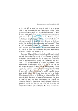 CHINH PHUÅC KHAÁCH HAÂNG TRUNG QUÖËC 203
leã, àöåc lêåp. Möîi böå phêån nhû vêåy hoaåt àöång vúái tû caách möåt
cöng ty liïn doanh riïng leã. David Chang cuãa Philips China
giaãi thñch caách suy nghô cuãa truå súã chñnh nhû sau: do àiïìu
kiïån thõ trûúâng khaác nhau tuây theo saãn phêím, möîi saãn phêím
phaãi àûúåc triïín khai vaâ tung ra thõ trûúâng dûúái danh nghôa
möåt cöng ty riïng leã. Öng noái: “Philips coá möåt chñnh saách rêët
roä raâng: chuáng töi cöë gùæng thûåc hiïån viïåc phên quyïìn traách
nhiïåm cho caác àún võ àõa phûúng caâng nhiïìu caâng töët”. Thay
vò thiïët lêåp liïn laåc giûäa truå súã chñnh vaâ chi nhaánh Trung
Quöëc, cöng ty hoaåt àöång nhû möåt hïå thöëng göìm nhiïìu cöng
ty riïng leã coá traách nhiïåm baáo caáo cho nhûäng truå súã riïng
giaám saát tûâng loaåi saãn phêím cuå thïí.
Ngaây nay, Philips coá 34 cú súã hoaåt àöång taåi Trung Quöëc coá
tû caách phaáp nhên riïng vaâ trûåc tiïëp tuyïín duång trïn 2.000
nhên viïn. Mùåt bêët lúåi laâ sau gêìn 20 nùm phaát triïín, cú cêëu
cöng ty cuãa Philips China khaá löån xöån. Öng Chang noái: “Caác
cöng ty cuãa haäng Philips raãi raác ra khùæp Trung Quöëc. Àiïìu
haânh nhûäng hoaåt àöång vúái phaåm vi vaâ têìm cúä nhû vêåy àoâi
hoãi ‘möåt caách tiïëp cêån chùåt cheä hún’. Möåt trong nhûäng nhiïåm
vuå cuãa öng khi nhêån nhiïåm vuå ‘thuyïìn trûúãng’ vaâo nùm 2002
laâ taåo ra möåt cú cêëu töí chûác chung ‘coá sûå phöëi húåp nhõp nhaâng
giûäa caác böå phêån’.” Öng Chang àûúåc giao nhiïåm vuå chuêín
hoáa chñnh saách nhên sûå vaâ caác thuã tuåc kïë toaán, thûåc hiïån kiïím
soaát taâi chñnh têåp trung, vaâ àïì ra chiïën lûúåc chung cho cöng
ty taåi Trung Quöëc. Möåt trong nhûäng thaách thûác lúán nhêët maâ
öng phaãi àöëi àêìu laâ giuáp Philips giaânh quyïìn taâi trúå goái saãn
phêím vaâ dõch vuå cho Thïë vêån höåi 2008, möåt dûå aán àoâi hoãi
sûå phöëi húåp chùåt cheä giûäa caác böå phêån àöåc lêåp taåi Trung Quöëc.
 