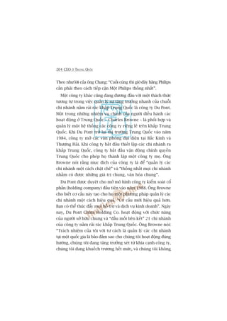 204 CEO ÚÃ TRUNG QUÖËC
Theo nhû lúâi cuãa öng Chang: “Cuöëi cuâng thò giúâ àêy haäng Philips
cêìn phaãi theo caách tiïëp cêån Möåt Philips thöëng nhêët”.
Möåt cöng ty khaác cuäng àang àûúng àêìu vúái möåt thaách thûác
tûúng tûå trong viïåc quaãn lyá sûå tùng trûúãng nhanh cuãa chuöîi
chi nhaánh nùçm raãi raác khùæp Trung Quöëc laâ cöng ty Du Pont.
Möåt trong nhûäng nhiïåm vuå chñnh cuãa ngûúâi àiïìu haânh caác
hoaåt àöång úã Trung Quöëc – Charles Browne – laâ phöëi húåp vaâ
quaãn lyá möåt hïå thöëng caác cöng ty riïng leã trïn khùæp Trung
Quöëc. Khi Du Pont trúã laåi thõ trûúâng Trung Quöëc vaâo nùm
1984, cöng ty múã caác vùn phoâng àaåi diïån taåi Bùæc Kinh vaâ
Thûúång Haãi. Khi cöng ty bùæt àêìu thiïët lêåp caác chi nhaánh ra
khùæp Trung Quöëc, cöng ty bùæt àêìu vêån àöång chñnh quyïìn
Trung Quöëc cho pheáp hoå thaânh lêåp möåt cöng ty meå. Öng
Browne noái rùçng muåc àñch cuãa cöng ty laâ àïí “quaãn lyá caác
chi nhaánh möåt caách chùåt cheä” vaâ “thöëng nhêët moåi chi nhaánh
nhùçm coá àûúåc nhûäng giaá trõ chung, vùn hoáa chung”.
Du Pont àûúåc duyïåt cho múã mö hònh cöng ty kiïím soaát cöí
phêìn (holding company) àêìu tiïn vaâo nùm 1988. Öng Browne
cho biïët cú cêëu naây taåo cho hoå möåt phûúng phaáp quaãn lyá caác
chi nhaánh möåt caách hiïåu quaã. “Cú cêëu múái hiïåu quaã hún.
Baån coá thïí thuác àêíy moåi höî trúå vaâ dõch vuå kinh doanh”. Ngaây
nay, Du Pont China Holding Co. hoaåt àöång vúái chûác nùng
cuãa ngûúâi súã hûäu chung vaâ “àêìu möëi liïn kïët” 21 chi nhaánh
cuãa cöng ty nùçm raãi raác khùæp Trung Quöëc. Öng Browne noái:
“Traách nhiïåm cuãa töi vúái tû caách laâ quaãn lyá caác chi nhaánh
taåi möåt quöëc gia laâ baão àaãm sao cho chuáng töi hoaåt àöång àuáng
hûúáng, chuáng töi àang tùng trûúãng xeát tûâ khña caånh cöng ty,
chuáng töi àang khuïëch trûúng hïët mûác, vaâ chuáng töi khöng
 