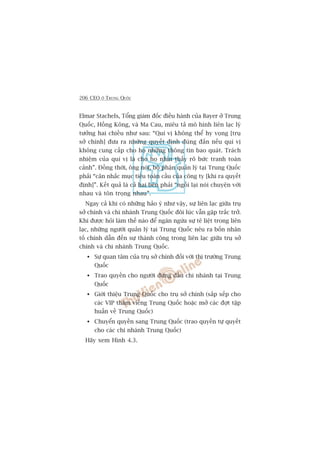 206 CEO ÚÃ TRUNG QUÖËC
Elmar Stachels, Töíng giaám àöëc àiïìu haânh cuãa Bayer úã Trung
Quöëc, Höìng Köng, vaâ Ma Cau, miïu taã mö hònh liïn laåc lyá
tûúãng hai chiïìu nhû sau: “Quñ võ khöng thïí hy voång [truå
súã chñnh] àûa ra nhûäng quyïët àõnh àuáng àùæn nïëu quñ võ
khöng cung cêëp cho hoå nhûäng thöng tin bao quaát. Traách
nhiïåm cuãa quñ võ laâ cho hoå nhòn thêëy roä bûác tranh toaân
caãnh”. Àöìng thúâi, öng noái, böå phêån quaãn lyá taåi Trung Quöëc
phaãi “cên nhùæc muåc tiïu toaân cêìu cuãa cöng ty [khi ra quyïët
àõnh]”. Kïët quaã laâ caã hai bïn phaãi “ngöìi laåi noái chuyïån vúái
nhau vaâ tön troång nhau”.
Ngay caã khi coá nhûäng haão yá nhû vêåy, sûå liïn laåc giûäa truå
súã chñnh vaâ chi nhaánh Trung Quöëc àöi luác vêîn gùåp trùæc trúã.
Khi àûúåc hoãi laâm thïë naâo àïí ngùn ngûâa sûå tï liïåt trong liïn
laåc, nhûäng ngûúâi quaãn lyá taåi Trung Quöëc nïu ra böën nhên
töë chñnh dêîn àïën sûå thaânh cöng trong liïn laåc giûäa truå súã
chñnh vaâ chi nhaánh Trung Quöëc.
Sûå quan têm cuãa truå súã chñnh àöëi vúái thõ trûúâng Trung
Quöëc
Trao quyïìn cho ngûúâi àûáng àêìu chi nhaánh taåi Trung
Quöëc
Giúái thiïåu Trung Quöëc cho truå súã chñnh (sùæp xïëp cho
caác VIP thùm viïëng Trung Quöëc hoùåc múã caác àúåt têåp
huêën vïì Trung Quöëc)
Chuyïín quyïìn sang Trung Quöëc (trao quyïìn tûå quyïët
cho caác chi nhaánh Trung Quöëc)
Haäy xem Hònh 4.3.
 