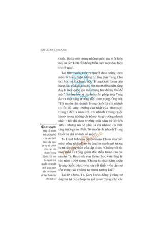 208 CEO ÚÃ TRUNG QUÖËC
Quöëc. Àoá laâ möåt trong nhûäng quöëc gia ñt oãi hiïån
nay coá nïìn kinh tïë khöng biïíu hiïån möåt dêëu hiïåu
trò trïå naâo”.
Taåi Microsoft, viïåc ra quyïët àõnh cuäng theo
möåt caách suy nghô tûúng tûå. Öng Jun Tang, Chuã
tõch Microsoft China, noái: “Trung Quöëc laâ ûu tiïn
haâng àêìu cuãa Microsoft. Moåi ngûúâi àïìu hiïíu rùçng
àêy laâ möåt quöëc gia maâ chuáng töi khöng thïí àïí
mêët”. Sûå uãng höå tûâ cêëp trïn cho pheáp öng Tang
àùåt ra mûác tùng trûúãng àêìy tham voång. Öng noái:
“Töi muöën chi nhaánh Trung Quöëc laâ chi nhaánh
coá töëc àöå tùng trûúãng cao nhêët cuãa Microsoft
trong 3 àïën 5 nùm túái. Chi nhaánh Trung Quöëc
laâ möåt trong nhûäng chi nhaánh tùng trûúãng nhanh
nhêët – töëc àöå tùng trûúãng möîi nùm tûâ 30 àïën
50% – nhûng noá seä phaãi laâ chi nhaánh coá mûác
tùng trûúãng cao nhêët. Töi muöën chi nhaánh Trung
Quöëc laâ chi nhaánh söë möåt”.
Ts. Ernst Behrens cuãa Siemens China cho biïët
mònh cuäng nhêån àûúåc sûå uãng höå maånh meä tûúng
tûå tûâ cêëp cao nhêët cuãa têåp àoaân. “Chuáng töi rêët
may mùæn vò Töíng giaám àöëc àiïìu haânh cuãa Si-
emens Ts. Heinrich von Pierer, baáo vúái cöng ty
vaâo nùm 1999 rùçng: ‘Chuáng ta phaãi xêm nhêåp
Trung Quöëc. Muåc tiïu naây rêët thiïët yïëu cho sûå
töìn vong cuãa chuáng ta trong tûúng lai’.”
Taåi BP China, Ts. Gary Dirks àöìng yá rùçng sûå
uãng höå tûâ cêëp choáp bu rêët quan troång cho caác
Lúâi khuyïnLúâi khuyïnLúâi khuyïnLúâi khuyïnLúâi khuyïn
Haäy cöë tranh
thuã sûå uãng höå
cuãa ban laänh
àaåo cêëp cao
taåi truå súã chñnh
cho caác chi
nhaánh Trung
Quöëc. Coá vaâi
ba ngûúâi coá
quyïìn ra quyïët
àõnh quan têm
àïën chi nhaánh
seä taåo thuêån lúåi
cho quñ võ.
 