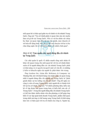 CHINH PHUÅC KHAÁCH HAÂNG TRUNG QUÖËC 209
möëi quan hïå coá hiïåu quaã giûäa truå súã chñnh vaâ chi nhaánh Trung
Quöëc. Öng noái: “Truå súã chñnh phaãi coá quan têm sêu sùæc muöën
laâm caái gò àoá taåi Trung Quöëc. Nïëu coá vaâi ba nhên vêåt choáp
bu thûåc sûå quan têm àïën dûå aán cuãa mònh, moåi chuyïån seä
trúã nïn dïî daâng hún. Nïëu töi coá thïí noái chuyïån vúái hoå vaâ hoå
chõu lùæng nghe thò seä tiïët kiïåm àûúåc rêët nhiïìu thúâi gian”.
Nhên töë #2: Trao quyïìn cho ngûúâi àûáng àêìu chi nhaánhTrao quyïìn cho ngûúâi àûáng àêìu chi nhaánhTrao quyïìn cho ngûúâi àûáng àêìu chi nhaánhTrao quyïìn cho ngûúâi àûáng àêìu chi nhaánhTrao quyïìn cho ngûúâi àûáng àêìu chi nhaánh
taåi Trung Quöëctaåi Trung Quöëctaåi Trung Quöëctaåi Trung Quöëctaåi Trung Quöëc
Caác nhaâ quaãn lyá quöëc tïë nhêën maånh rùçng möåt nhên töë
khaác rêët quan troång cho möëi quan hïå vúái truå súã chñnh àûúåc
suön seã laâ ngûúâi àûáng àêìu caác chi nhaánh Trung Quöëc phaãi
coá khaã nùng vaâ coá quyïìn tûå quyïët möåt söë vêën àïì, vaâ nhûäng
yá kiïën vaâ khuyïën nghõ cuãa ngûúâi êëy phaãi àûúåc tön troång.
Öng Gordon Orr, Giaám àöëc McKinsey & Company taåi
Thûúång Haãi, noái vúái khaách haâng cuãa mònh rùçng caái quan troång
nhêët úã ngûúâi àûáng àêìu chi nhaánh taåi Trung Quöëc laâ “phaãi
giaânh àûúåc sûå tin tûúãng cuãa truå súã chñnh”. Öng àïì nghõ caác
cöng ty nïn cûã sang Trung Quöëc möåt ngûúâi àaä coá thaânh tñch
töët taåi truå súã chñnh. Öng noái: “Vïì nhiïìu phûúng diïån, hiïíu cùån
keä vïì têåp àoaân coân quan troång hún caã hiïíu biïët sêu sùæc vïì
Trung Quöëc”. Trong khi ngûúâi àûáng àêìu chi nhaánh Trung Quöëc
coá thïí tòm àûúåc nhiïìu nhên viïn àõa phûúng coá thïí giuáp öng
hiïíu vïì caác têåp quaán kinh doanh Trung Quöëc, phêím chêët quan
troång nhêët maâ öng coá thïí mang sang Trung Quöëc laâ khaã nùng
laâm viïåc coá hiïåu quaã vúái truå súã chñnh cuãa cöng ty. Ngûúåc laåi,
 