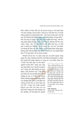 CHINH PHUÅC KHAÁCH HAÂNG TRUNG QUÖËC 211
àiïìu chónh vaâ thay àöíi caác kïë hoaåch cöng ty cho phuâ húåp
vúái möi trûúâng Trung Quöëc. Öng noái: “Àöi khi töi coá traách
nhiïåm phaãi lïn tiïëng phaãn àöëi – àùåc biïåt laâ khi möåt vêën àïì
naâo àoá khöng thñch ûáng àûúåc vúái möi trûúâng Trung Quöëc”.
Mùåc duâ öng cöë gùæng “laâm cho moåi ngûúâi haâi loâng”, àöi luác
öng phaãi phaãn khaáng. Öng noái: “Quñ võ khöng thïí luác naâo
cuäng 'vêng’, 'daå’. Coá khi quñ võ cêìn phaãi baân baåc, coá khi
quñ võ phaãi noái 'khöng’. Àoá laâ cöng viïåc cuãa töi. Töi àûúåc
traã lûúng àïí laâm viïåc àoá. YÁ kiïën cuãa töi phaãi àûúåc lùæng nghe.
Khöng thïí chöëi boã àûúåc möåt thûåc tïë laâ vai troâ cuãa ngûúâi laänh
àaåo úã Trung Quöëc rêët laâ quan troång”.
Thaânh tñch kyã luåc 41 nùm cöng taác taåi nûúác ngoaâi cuäng
giuáp cho öng Volkmar Ruebel cuãa Hilton Shanghai coá àûúåc
thïë maånh khi nhêån nhiïåm vuå cöng taác cuãa mònh. Öng noái:
“Trûúác khi àïën àêy töi àaä àûúåc
ngûúâi ta biïët àïën”. Ngaây naây, öng
noái, öng àûúåc trao “quyïìn tûå quyïët
cao” trong viïåc àiïìu haânh caác hoaåt
àöång. Öng Ruebel noái: “Cêëp trïn
trûåc tiïëp cuãa töi am hiïíu khaá töët vïì
nhûäng gò xaãy ra úã àêy [taåi Trung
Quöëc], nhûng öng ta phaãi dûåa nhiïìu
vaâo nhûäng kiïën giaãi vaâ chó dêîn cuãa
chuáng töi àïí tòm ra caách tiïëp cêån
vêën àïì”. Cöng viïåc kinh doanh
khaách saån chuã yïëu dûåa vaâo sûå
hiïíu biïët tûúâng têån thõ trûúâng. Do
àoá, nhûäng chó thõ phaãi do ngûúâi
“Quñ võ khöng thïí luác naâo
cuäng ‘vêng, daå’. Coá khi quñ
võ cêìn phaãi baân baåc, coá khi
quñ võ phaãi noái ‘khöng’. Àoá
laâ cöng viïåc cuãa töi. Töi
àûúåc traã lûúng àïí laâm viïåc
àoá. YÁ kiïën cuãa töi phaãi àûúåc
lùæng nghe. Khöng thïí chöëi
boã àûúåc möåt thûåc tïë laâ vai
troâ cuãa ngûúâi laänh àaåo úã
Trung Quöëc rêët laâ quan
troång”.
Paolo GasparriniPaolo GasparriniPaolo GasparriniPaolo GasparriniPaolo Gasparrini,
Chuã tõch kiïm Töíng giaám àöëc,
L’Oreáal China
 
