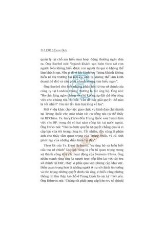 212 CEO ÚÃ TRUNG QUÖËC
quaãn lyá taåi chöî am hiïíu moåi hoaåt àöång thûúâng ngaây àûa
ra. Öng Ruebel noái: “Ngaânh khaách saån luön theo saát con
ngûúâi. Nïëu khöng hiïíu àûúåc con ngûúâi thò quñ võ khöng thïí
laâm khaách saån. Nïëu ai àoá úã Bùæc Kinh hay Truâng Khaánh khöng
hiïíu roä thõ trûúâng taåi núi êëy, anh ta khöng thïí laâm kinh
doanh [úã àoá] vaâ cêìn phaãi nhanh choáng tòm hiïíu ngay”.
Öng Ruebel cho biïët nhûäng phaãn höìi tûâ truå súã chñnh cuãa
cöng ty taåi London thöng thûúâng laâ rêët uãng höå. Öng noái:
“Hoå chõu lùæng nghe chuáng töi chûá khöng aáp àùåt chó tiïu cöng
viïåc cho chuáng töi. Hoå hoãi: 'Vêën àïì naây giaãi quyïët thïë naâo
laâ töët nhêët?’ Töi rêët lêëy laâm haâi loâng vïì hoå”.
Möåt vñ duå khaác cho viïåc giao chûác vuå laänh àaåo chi nhaánh
taåi Trung Quöëc cho möåt nhên vêåt coá tiïëng noái coá thïí thêëy
taåi BP China. Ts. Gary Dirks àïën Trung Quöëc sau 9 nùm laâm
viïåc cho BP, trong àoá coá hai nùm cöng taác taåi nûúác ngoaâi.
Öng Dirks noái: “Töi coá àûúåc quyïìn tûå quyïët chùèng qua laâ vò
cêëp bêåc cuãa töi trong cöng ty. Têët nhiïn, àêëy cuäng laâ phaãn
aánh cho thêëy têìm quan troång cuãa Trung Quöëc, vaâ caã tñnh
phûác taåp cuãa nhûäng diïîn biïën taåi àêy”.
Theo lúâi cuãa Ts. Ernst Behrens, “sûå uãng höå vaâ hiïíu biïët
cuãa truå súã chñnh” lêu nay cuäng laâ yïëu töë quan troång trong
sûå thaânh cöng cuãa caác hoaåt àöång cuãa Siemens China. Öng
nhêën maånh rùçng öng laâ ngûúâi trûåc tiïëp liïn laåc vúái caác truå
súã chñnh taåi Àûác, thay vò phaãi qua vùn phoâng cêëp khu vûåc.
Àiïìu quan troång hún laâ nhûäng ngûúâi úã truå súã chñnh tin tûúãng
vaâ tön troång nhûäng quyïët àõnh cuãa öng, vò hiïíu rùçng nhûäng
thöng tin thu thêåp taåi chöî úã Trung Quöëc laâ cûåc kyâ thiïët yïëu.
Öng Behrens noái: “Chuáng töi phaãi cung cêëp [cho truå súã chñnh]
 