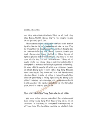 214 CEO ÚÃ TRUNG QUÖËC
mùåt haâng múái múái do chi nhaánh 3M vaâ truå súã chñnh cuâng
nhau àûa ra. Nhû lúâi cuãa cuãa öng Yu, “caác cöng ty con cuãa
3M coá quyïìn tûå quyïët cao”.
Khi caác chi nhaánh taåi Trung Quöëc vaâ truå súã chñnh àaä thiïët
lêåp kïnh liïn laåc töët, hai bïn phöëi húåp xuác tiïën caác hoaåt àöång
taåi Trung Quöëc vaâ cuâng luác àaãm baão caác hoaåt àöång taåi àêy
ùn khúáp vúái chiïën lûúåc toaân cêìu cuãa têåp àoaân. Nhû lúâi giaãi
thñch cuãa öng Alan Brown cuãa Unilever China, àiïìu àoá coá
nghôa laâ phaãi coá möåt sûå cên àöëi tïë nhõ. Öng miïu taã caác möëi
quan hïå giûäa öng vaâ truå súã chñnh nhû sau: “Chuáng töi coá
quyïìn tûå chuã cao, nhûng cuäng coá mûác traách nhiïåm lúán vò
Trung Quöëc laâ möåt cuöåc chiïën cêìn phaãi giaânh lêëy phêìn thùæng”.
Lyá tûúãng nhêët laâ quan hïå töët vúái truå súã chñnh taåo cho caác
chi nhaánh Trung Quöëc coá àûúåc sûå hoâa húåp àuáng àùæn giûäa
tûå do vaâ sûå uãng höå. Öng Brown noái: “[Caác laänh àaåo têåp àoaân]
cêìn phaãi àöìng yá ñt nhiïìu vúái nhûäng gò chuáng töi muöën laâm.
Àiïìu rêët quan troång laâ nhûäng ngûúâi àoáng taåi Trung Quöëc
phaãi coá khaã nùng vaåch chiïën lûúåc chûá khöng àún thuêìn chó
laâ khaã nùng laâm viïåc. Sûå nhêët quaán laâ têët caã. Nïëu thiïëu nhêët
quaán, quñ võ seä thûåc sûå gùåp rùæc röëi”.
Nhên töë #3: Giúái thiïåu Trung Quöëc cho truå súã chñnhGiúái thiïåu Trung Quöëc cho truå súã chñnhGiúái thiïåu Trung Quöëc cho truå súã chñnhGiúái thiïåu Trung Quöëc cho truå súã chñnhGiúái thiïåu Trung Quöëc cho truå súã chñnh
Möåt trong nhûäng phûúng phaáp chñnh àûúåc nhûäng ngûúâi
àûúåc phoãng vêën aáp duång àïí coá àûúåc sûå uãng höå cuãa truå súã
chñnh cho caác hoaåt àöång taåi Trung Quöëc laâ mang thöng tin
vïì Trung Quöëc àïën cho nhûäng ngûúâi taåi truå súã chñnh, hoùåc
 
